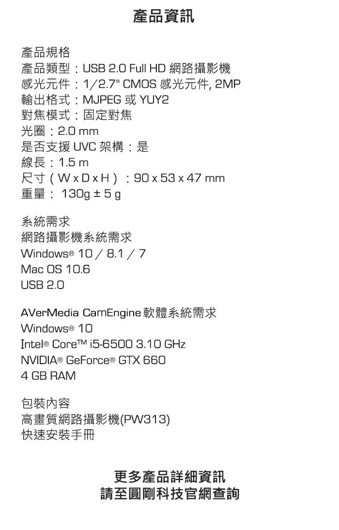 產品資訊產品規格產品類型USB 2.0 Full HD 網路攝影機感光元件:1/2.7 CMOS 感光元件, 2MP輸出格式:MJPEG 或 YUY2對焦模式:固定對焦光圈:2.0 mm是否支援 UVC 架構:是線長:1.5m尺寸(WxDxH): 90x53x47 mm重量:130g±5g系統需求網路攝影機系統需求Windows ® 10/8.1/7Mac OS 10.6USB 2.0AVerMedia CamEngine 軟體系統需求Windows ® 10Intel® Core i5-6500 3.10 GHzNVIDIA® GeForce® GTX 6604 GB RAM包裝內容高畫質網路攝影機(PW313)快速安裝手冊更多產品詳細資訊請至圓剛科技官網查詢