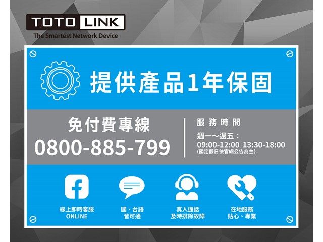 TOTO LINKThe Smartest Network Device提供產品1年保固免付費專線0800-885-799e服務時間週一~週五:09:00-12:00 13:30-18:00(國定假日依官網公告為主)線上即時客服ONLINE國、台語皆可通真人通話及時排除故障在地服務貼心、專業