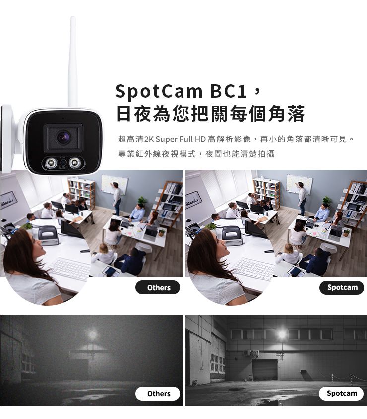 OthersSpotCam ,日夜為您把關每個角落超高清2K Super Full H 高解析影像,再小的角落都清晰可見。專業紅外線夜視模式,夜間也能清楚拍攝DOthersSpotcamSpotcam