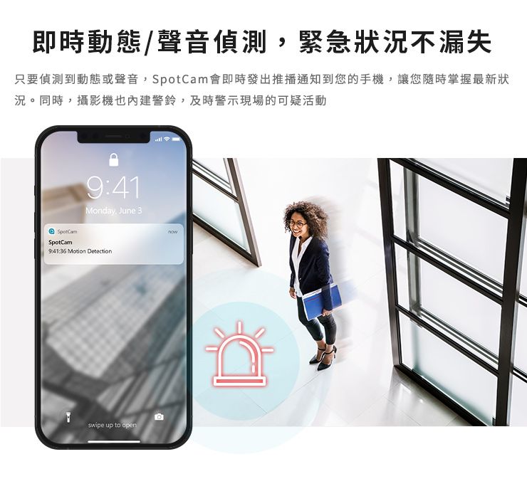 即時動態/聲音偵測緊急狀況不漏失只要偵測到動態或聲音,SpotCam會即時發出推播通知到您的手機,讓您隨時掌握最新狀況。同時,攝影機也內建警鈴,及時警示現場的可疑活動SpotCamSpotCam9:41Monday, June 39:41:36 Motion Detectionswipe up to open