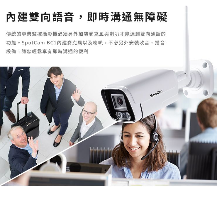 雙向語音,即時溝通無障礙傳統的專業監控攝影機必須另外加裝麥克風與喇叭才能達到雙向通話的功能。 內建麥克風以及喇叭,不必另外安裝收音、播音設備,讓您輕鬆享有即時溝通的便利SpotCam