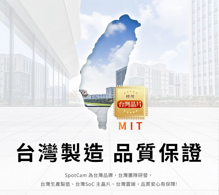 使用台灣晶片MIT台灣製造 品質保證SpotCam 為台灣品牌台灣團隊研發,台灣生產製造、台灣SoC主晶片、台灣雲端,品質安心有保障!
