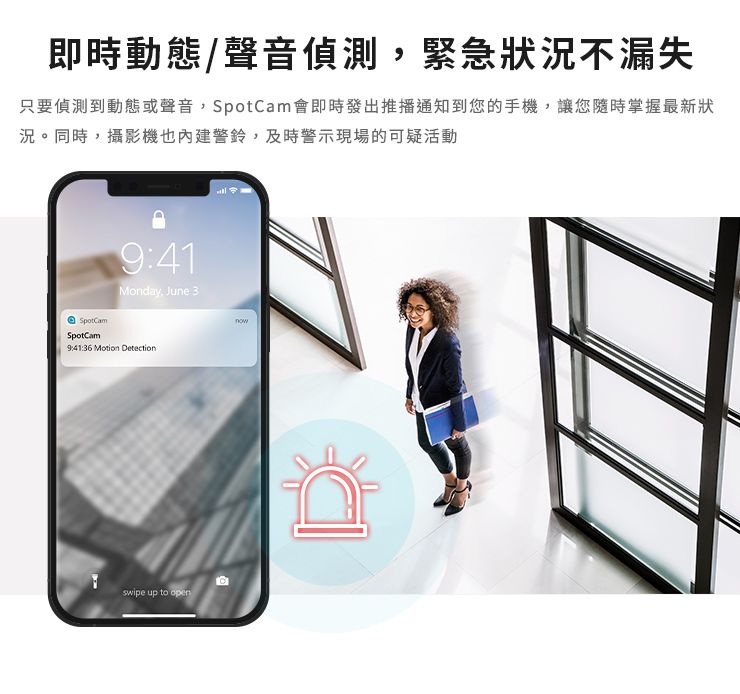 即時動態/聲音偵測緊急狀況不漏失只要偵測到動態或聲音,SpotCam會即時發出推播通知到您的手機,讓您隨時掌握最新狀況。同時,攝影機也內建警鈴,及時警示現場的可疑活動SpotCamSpotCam9:41Monday, June 39:41:36 Motion Detectionswipe up to open