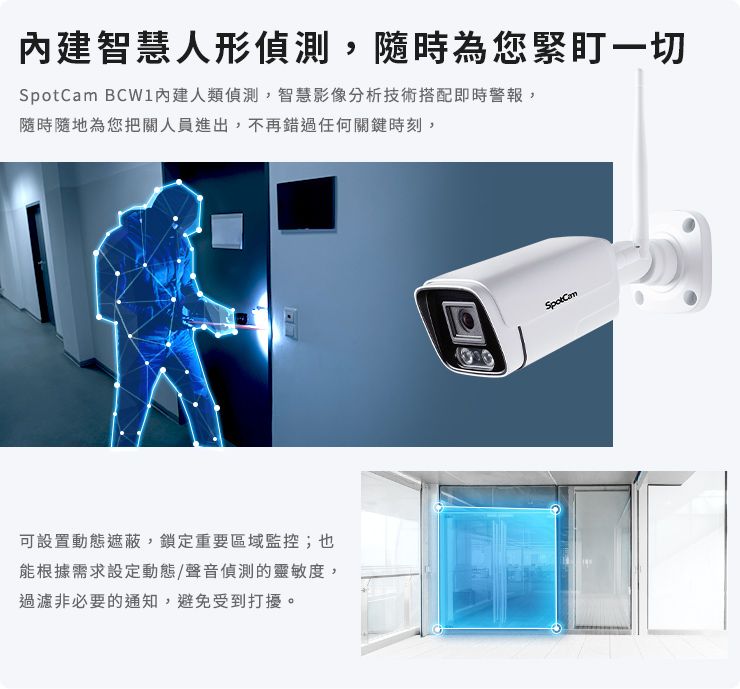 智慧人形偵測,隨時為您緊盯一切 內建人類偵測,智慧影像分析技術搭配即時警報,隨時隨地為您把關人員進出,不再錯過任何關鍵時刻,可設置動態遮蔽,鎖定重要區域監控;也能根據需求設定動態/聲音偵測的靈敏度,過濾非必要的通知,避免受到打擾。SpotCam