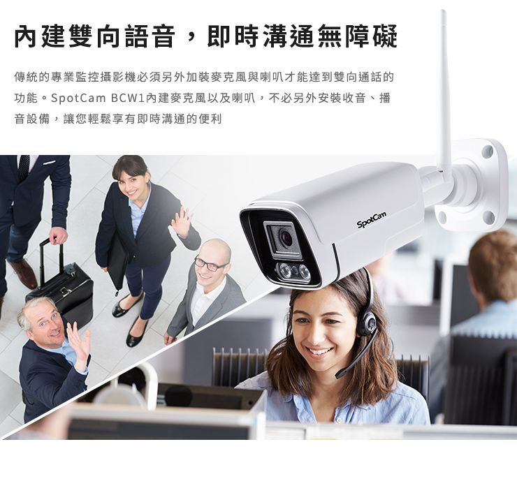 雙向語音,即時溝通無障礙傳統的專業監控攝影機必須另外加裝麥克風與喇叭才能達到雙向通話的功能。SpotCam 內建麥克風以及喇叭,不必另外安裝收音、播音設備,讓您輕鬆享有即時溝通的便利SpotCam