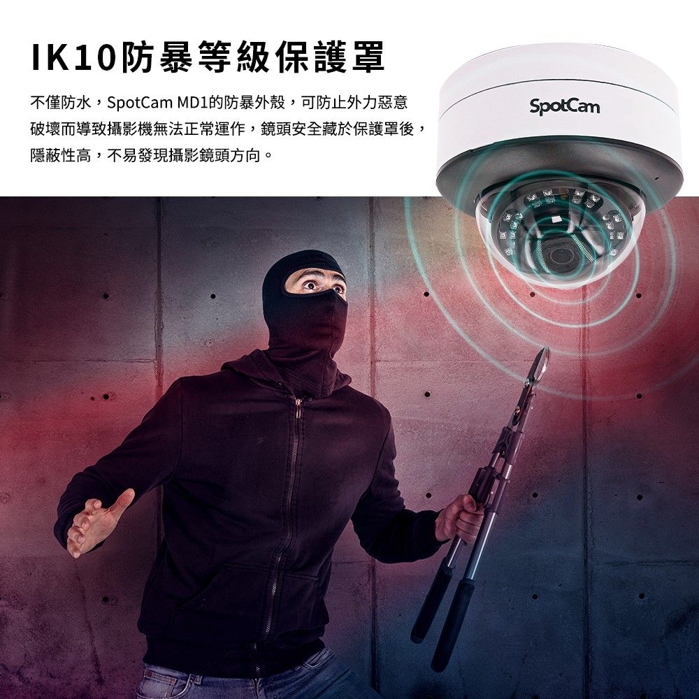 IK10防暴等級保護罩不僅防水,SpotCam MD1的防暴外殼,可防止外力惡意破壞而導致攝影機無法正常運作,鏡頭安全藏於保護罩後,隱蔽性高,不易發現攝影鏡頭方向。SpotCam