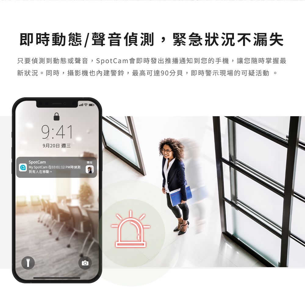 即時動態/聲音,緊急狀況不漏失只要偵測到動態或聲音,SpotCam會即時發出推播通知到您的手機,讓您隨時掌握最新狀況同時,攝影機也內建警鈴,最高可達90分貝,即時警示現場的可疑活動。9:419月20日 週三SpotCam My SpotCam 在03:01:12 PM時偵測到有人在移動。現在