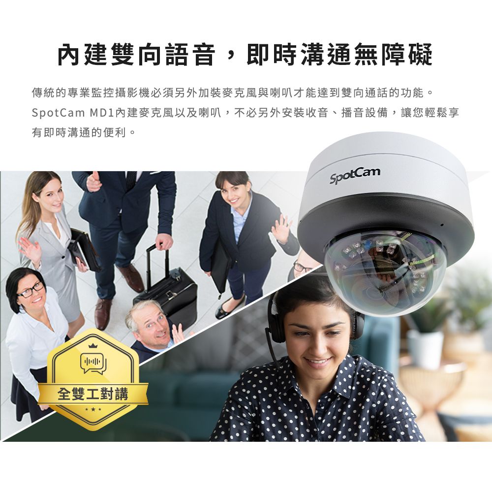 雙向語音,即時溝通無障礙傳統的專業監控攝影機必須另外加裝麥克風與喇叭才能達到雙向通話的功能。 MD1內建麥克風以及喇叭,不必另外安裝收音、播音設備,讓您輕鬆享有即時溝通的便利。全雙工對講SpotCam
