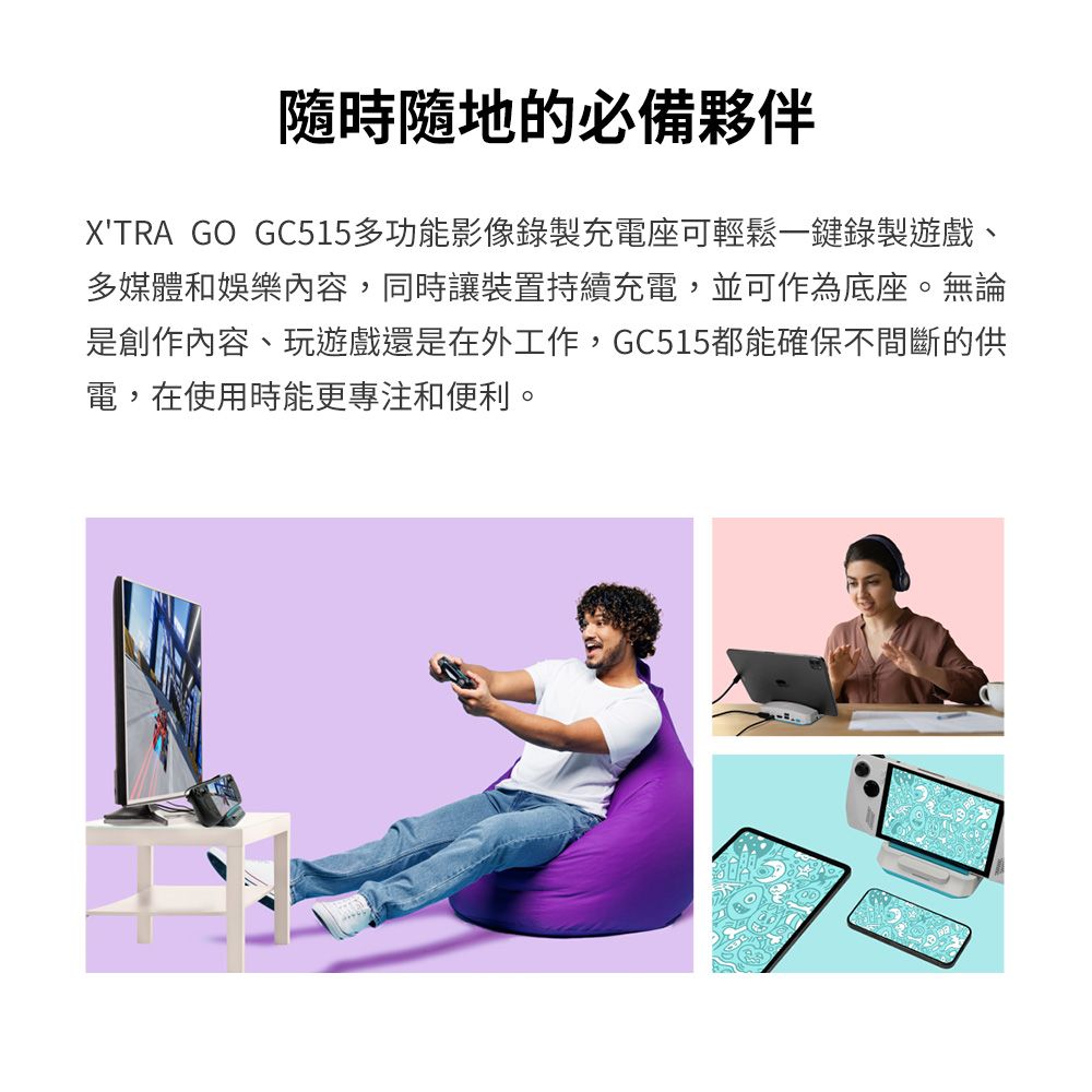 的必備夥伴XTRA GO GC515多功能影像錄製充電座可輕鬆一鍵錄製遊戲、多媒體和娛樂內容,同時讓裝置持續充電,並可作為底座。無論是創作內容、玩遊戲還是在外工作,GC515都能確保不間斷的供電, 在使用時能更專注和便利。