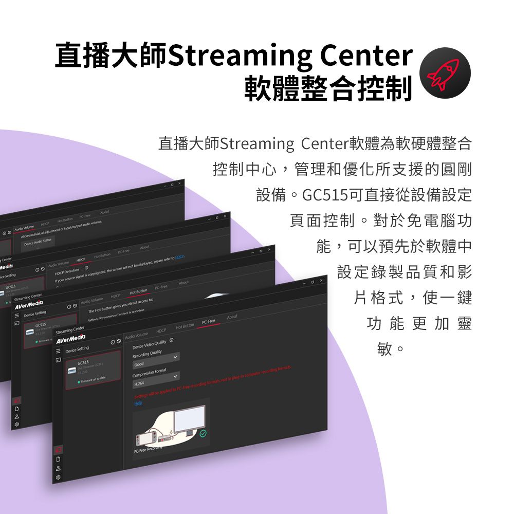 直播大師 軟體整合控制直播大師Streamng Center軟體為軟硬體整合Center            Detection r   is copyrighted the screen   be  please   Streamg CenterAVerMedia SettingHCPAbout Hot AboutStreaming CenterAVerMedia SettingThe Hot   you direct access   控制中心管理和優化所支援的圓剛 Hot AboutDeice   O  ding QualityGood i  Compression v設備。GC515可直接從設備設定  be     , not   in   Help頁面控制。對於免電腦功能,可以預先於軟體中設定錄製品質和影片格式,使一鍵功能更加靈敏。PC-Free Recor