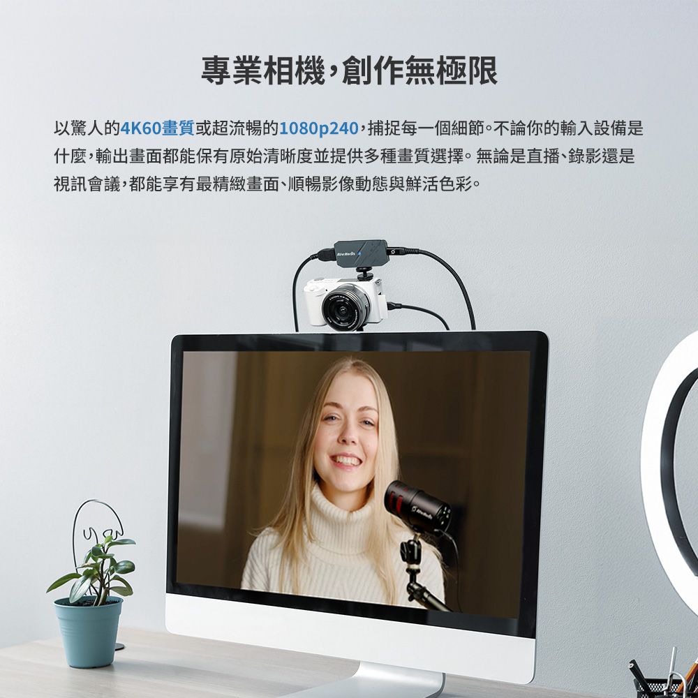 專業相機,創作無極限以驚人的4K60畫質或超流暢的1080p240,捕捉每一個細節。不論你的輸入設備是什麼,輸出畫面都能保有原始清晰度並提供多種畫質選擇。無論是直播、錄影還是視訊會議,都能享有最精緻畫面、順暢影像動態與鮮活色彩。