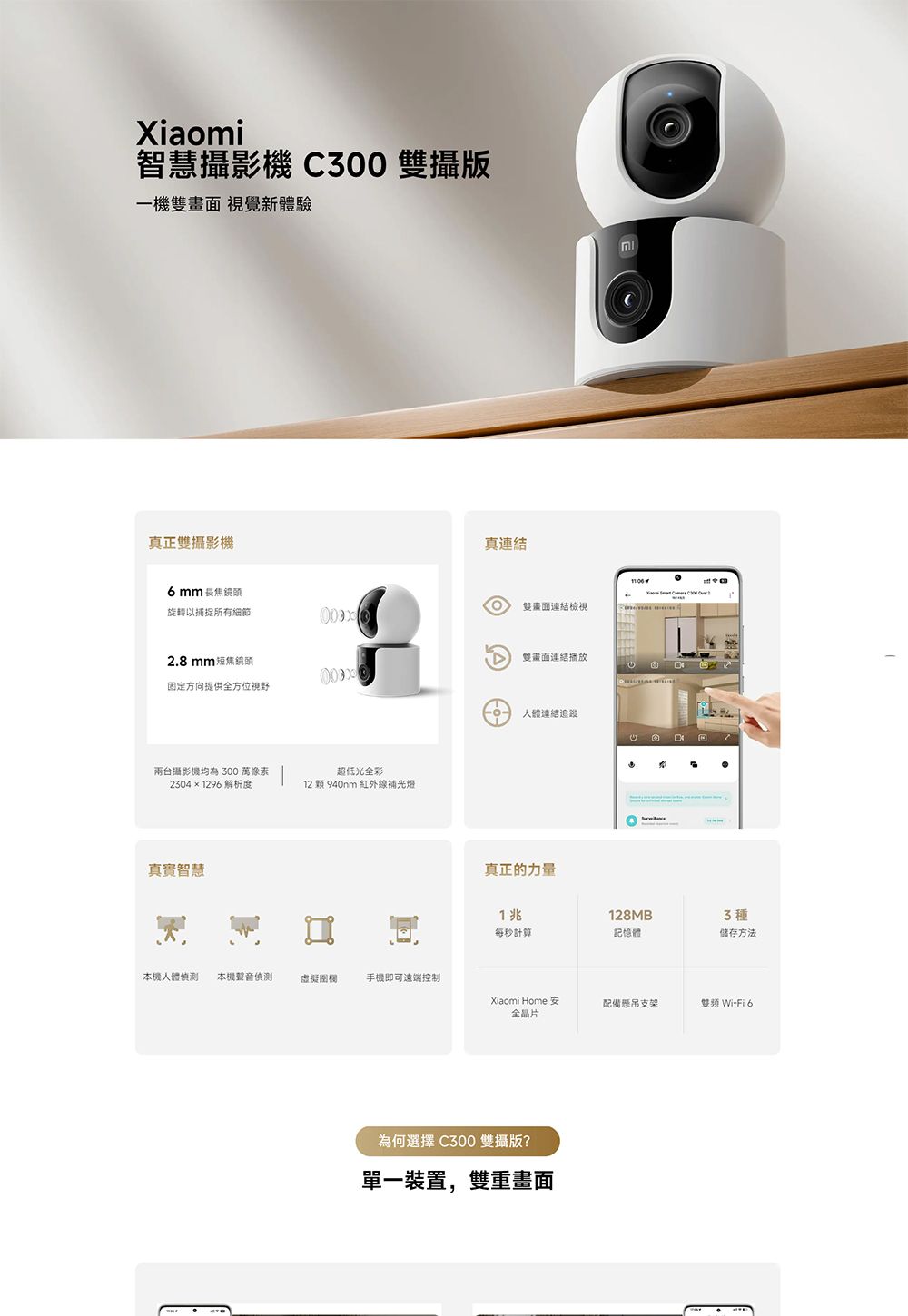 Xiaomi智慧攝影 300 攝版一機雙畫面 視覺新體驗真正雙攝影機真mm 旋轉以捕捉所有細節雙畫面連結檢視2.8mm 短焦鏡頭雙畫面連結播放固定方向提供全方位視野兩台攝影機均為300 萬像素 超低光全彩2304×1296 解析度12 顆 940nm 紅外線補光燈真實智慧人體連結追蹤真正的力量C 1兆128MB3種每秒計算記憶體储存方法本機人體 本機聲音偵測虛擬圍欄手機即可遠端控制Xiaomi Home 全晶片配備支架 Wi-Fi 6為何選擇 C300 雙攝版?單一裝置,雙重畫面