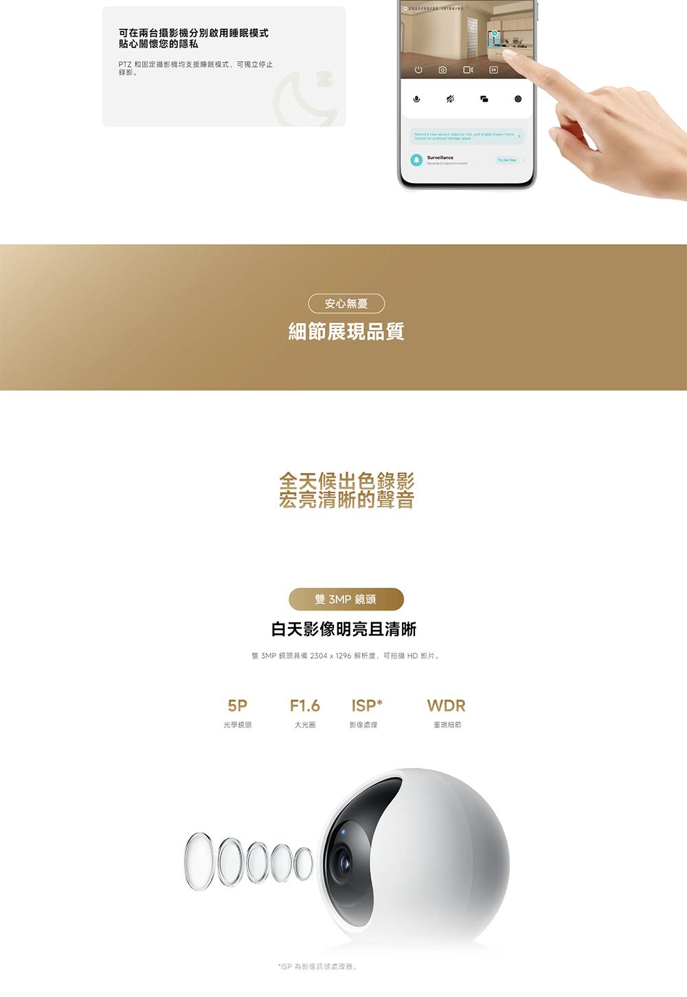 可在兩台攝影機分別啟用睡眠模式貼心關懷您的隱私PTZ 和固定攝影機均支援睡眠模式,可獨立停止錄影。安心無憂細節展現品質全天候出色錄影宏亮清晰的聲音雙3MP鏡頭白天影像明亮且清晰雙 3MP 鏡頭具備2304x1296 解析度,可拍攝 HD 影片。5PF1.6ISPWDR光學鏡頭大光圈影像處理重現細節00000*ISP 為影像訊號處理器。