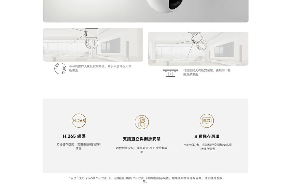 不可調整的天花板安装角度,幾乎只能捕捉天花板面(H.265)可调整的天花板安装架,能向下拍攝更多畫面H.265 編碼支援直立與倒掛安裝 種選項節省空間,實現更顺畅的資料傳輸若要倒掛安裝,請在米家 APP旋轉畫面MicroSD 卡、雲端儲存空間和NAS網路儲存裝置*支援 16GB-256GB MicroSD卡。必须另行 MicroSD 卡和網路儲存裝置。如果使用雲端儲存空間,請先購買並啟用。
