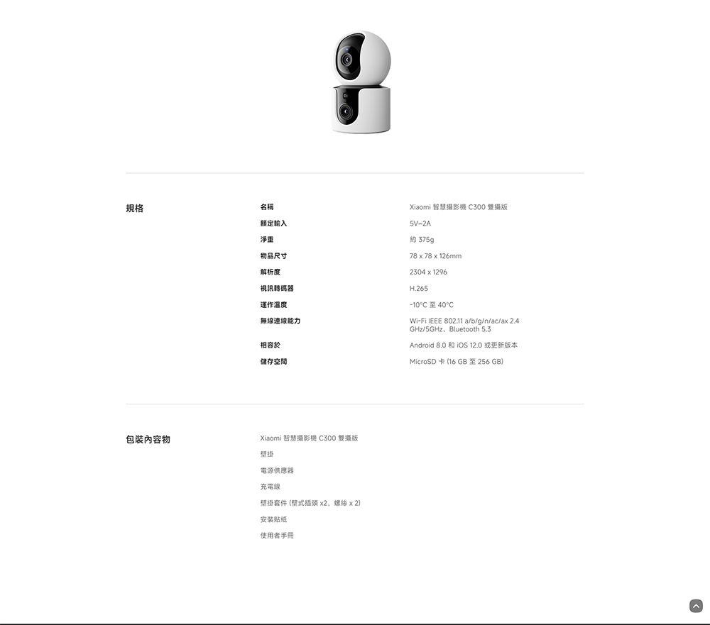 規格包裝內容物名稱额定輸入淨重物品尺寸解析度視訊碼器運作溫度無線連線能力相容於儲存空間Xiaomi 智慧攝影機 300 雙攝版5V-2A約 78  78 x 126mm2304x1296H.265-10 40CWi-Fi  802.11 a/b/g/n/ac/ax 2.4GHz/5GHz、Bluetooth 5.3Android 8.0   12.0 或更新版本MicroSD卡(16GB至256GBXiaomi 智慧攝影機 C300 雙攝版掛電源供應器充電線壁掛套件(壁式插頭 x2螺絲 x 2)安装贴纸使用者手冊