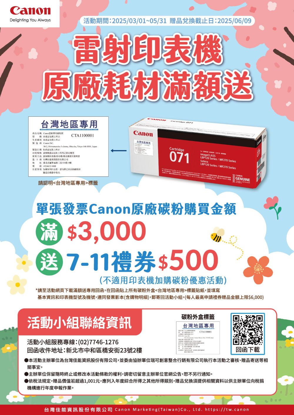 Delighting You Always活動期間2503/0~05/31 贈兌換截止日2025/06/09雷射原廠耗材滿額區Canon商品稱Canon雷射專用型號產品如產品裝上所示CTA10001台灣地區專用 Canon INC製造如產品包上所示功規格產品包裝上所列之指定Cartridge    Tokyo  Japan使用方法印表/影印機/機使用1台灣能股份有限公司地名:臺北市路二段100號19樓071imageCLASLBP120 S10 Series / MF270 SeriesSateraLBP120 Series / MF270 Series:02:品,請勿已請認明台灣地區專用標籤GENUINE單張發票Canon原廠碳粉購買金額滿3,000送7-11禮券$500(不適用印表機加購碳粉優惠活動*請至活動網頁下載滿額送專用回函,在回函貼上所有碳粉外盒台灣地區專用標籤貼紙,並填寫基本資訊和印表機型號及機號,連同發票影本(含購物明細),郵寄回活動小組。(每人最高申請禮券贈品金額上限$6,000)活動小組聯絡資訊活動小組服務專線:(02)7746-1276回函收件地址:新北市中和區橋安街23號2樓碳粉外盒標籤台灣地區專用回函下載本活動主辦單位為台灣佳能資訊股份有限公司,並委由協辦單位瑞可創意整合行銷有限公司執行本活動之審核、贈品寄送等相關事宜。主辦單位保留隨時終止或修改本活動條款的權利,請密切留意主辦單位官網公告,恕不另行通知。●依稅法規定,贈品價值若超過1,001元,應列入年度綜合所得之其他所得類別,贈品兌換須提供相關資料以供主辦單位向稅捐機構進行年度申報作業。台灣佳能資訊股份有限公司 Canon Marketing(Taiwan)Co., Ltd. https://tw.canon