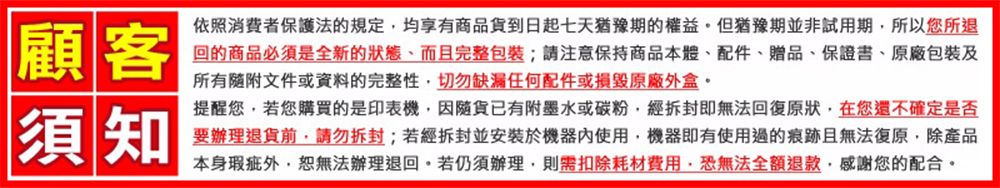 顧客須知依照消費者保護法的規定均享有商品貨到日起七天猶豫期的權益但猶豫期並非試用期所以您所退回的商品必須是全新的而且完整包裝;注意保持商品本體、配件、贈品、保證書、原廠包裝及所有文件或資料的完整性切勿缺漏任何配件或損毀原廠外盒。提醒您若您購買的是印表機因貨已有附墨水或碳粉,經拆封即無法回復原狀,在您還不確定是否要辦理退貨,拆封;若經拆封並安裝於機器使用,機器即有使用過的痕跡且無法復原,除產品本身瑕疵外,恕無法辦理退回。若仍須辦理,則需扣除耗材費用,恐無法全額退款,感謝您的配合。