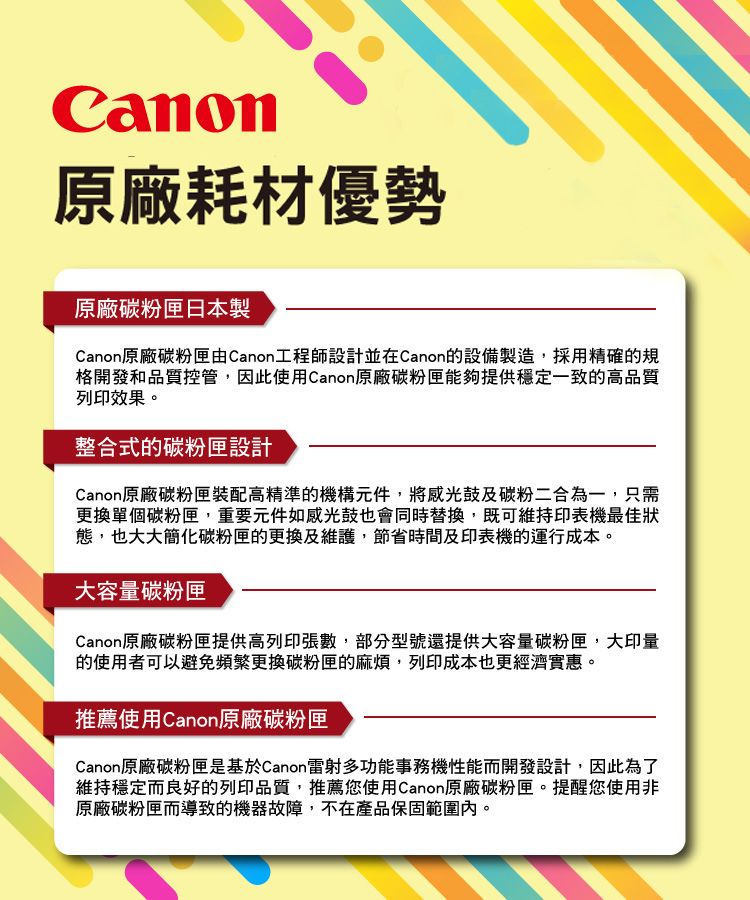 Canon原廠耗材優勢原廠碳粉匣日本製Canon原廠碳粉匣由Canon工程師設計並在Canon的設備製造採用精確的規格開發和品質控管,因此使用Canon原廠碳粉匣能夠提供穩定一致的高品質列印效果。整合式的碳粉匣設計Canon原廠碳粉匣裝配高精準的機構元件,將感光鼓及碳粉二合為一,只需更換單個碳粉匣,重要元件如感光鼓也會同時替換,既可維持印表機最佳狀態,也大大簡化碳粉匣的更換及維護,節省時間及印表機的運行成本。大容量碳粉匣Canon原廠碳粉匣提供高列印張數,部分型號還提供大容量碳粉匣,大印量的使用者可以避免頻繁更換碳粉匣的麻煩,列印成本也更經濟實惠。推薦使用Canon原廠碳粉匣Canon原廠碳粉匣是基於Canon雷射多功能事務機性能而開發設計,因此為了維持穩定而良好的列印品質,推薦您使用Canon原廠碳粉匣。提醒您使用非原廠碳粉匣而導致的機器故障,不在產品保固範圍內。