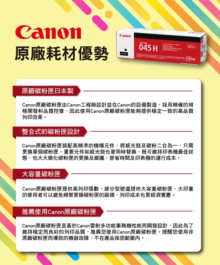 Canon原廠耗材優勢Canon045 HGENUINE原廠碳粉匣日本製Canon原廠碳粉匣由Canon工程師設計並在Canon的設備製造,採用精確的規格開發和品質控管,因此使用Canon原廠碳粉匣能夠提供穩定一致的高品質列印效果。整合式的碳粉匣設計Canon原廠碳粉匣裝配高精準的機構元件,將感光鼓及碳粉二合為一,只需更換單個碳粉匣,重要元件如感光鼓也會同時替換,既可維持印表機最佳狀態,也大大簡化碳粉匣的更換及維護,節省時間及印表機的運行成本。大容量碳粉匣Canon原廠碳粉匣提供高列印張數,部分型號還提供大容量碳粉匣,大印量的使用者可以避免頻繁更換碳粉匣的麻煩,列印成本也更經濟實惠。推薦使用Canon原廠碳粉匣Canon原廠碳粉匣是基於Canon雷射多功能事務機性能而開發設計,因此為了維持穩定而良好的列印品質,推薦您使用Canon原廠碳粉匣。提醒您使用非原廠碳粉匣而導致的機器故障,不在產品保固範圍內。