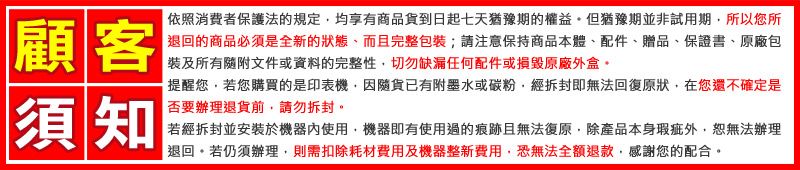 顧客依照消費者保護法的規定均享有商品貨到日起七天猶豫期的權益。但猶豫期並非試用期所以您所退回的商品必須是全新的狀態、而且完整包裝;請保持商品本體、配件、贈品、保證書、原廠包裝及所有隨附文件或資料的完整性切勿缺漏任何配件或原廠外盒。須知提醒您若您購買的是印表機因隨貨已有附墨水或碳粉經拆封即無法回復原狀在您還不確定是否要辦理退貨前請勿拆封。若經拆封並安裝於機器內使用,機器即有使用過的痕跡且無法復原,除產品本身瑕疵外,恕無法辦理「退回,若仍須辦理,則需扣除耗材費用及機器整新費用,恐無法全額退款,感謝您的配合。