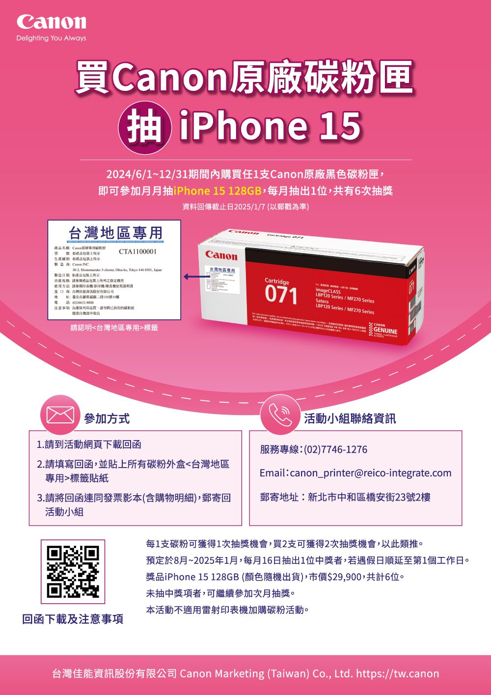 Delighting You Always買原廠粉匣 iPhone 5246/1~12/31期間內購買1支原廠黑色碳粉匣即可參加月月抽iPhone 15 128G每月抽出1位共有6次抽獎資料回傳截止日2025/1/7以郵戳準)台灣區商品名稱 Canon專用碳型號所示生產 所示CTA1100001Canon台灣地區專用B Canon INC302.  3chome, -, Tokyo , Cartridge產品包裝上所示產品包裝上之指定使用方法 印表機/影印機/使用說明書台灣股份有限公司地 址:臺北市二段100號19樓電話(02)注意: 為品質,請勿將已拆封的碳粉匣中取出請認明台灣地區專用標籤071imageCLASSLBP120 Series / MF270 SeriesSateraLBP120 Series / MF270 Series GENUINE參加方式1.請到活動網頁下載回函2.請填寫回函,並貼上所有碳粉外盒台灣地區專用標籤貼紙活動小組聯絡資訊服務專線:(02)7746-1276Email:canon_printer@reico-integrate.com3.請將回函連同發票影本(含購物明細),郵寄回活動小組郵寄地址:新北市中和區橋安街23號2樓每1支碳粉可獲得1次抽獎機會,買2支可獲得2次抽獎機會,以此類推。預定於8月~2025年1月,每月16日抽出1位中獎者,若遇假日順延至第1個工作日。獎品iPhone 15 128GB(顏色隨機出貨),市價$29,900,共計6位。未抽中獎項者,可繼續參加次月抽獎。本活動不適用雷射印表機加購碳粉活動。回函下載及注意事項台灣佳能資訊股份有限公司 Canon Marketing (Taiwan) Co., Ltd. https://tw.canon