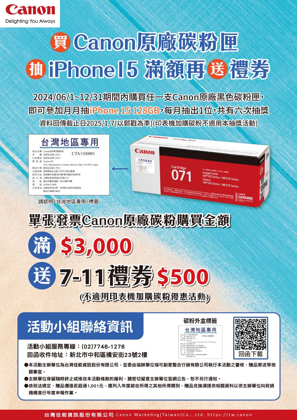 Delighting You Always抽 原廠 iPhone15 額再禮券2024061~1231期間內購買任一支原廠黑色即可參加月月抽iPhone 15 128GB每月抽出1位共有六次抽獎資料回傳截止日2025/1/7(以郵戳準)(加購碳粉不適用本抽獎活動)地區anon名稱Canon專用碳粉匣 品包装上所示生產上所示CTA1100001台灣地區專用製造商 Canon INC302  3chome -, Tokyo 146-8501, Cartridge製造日期如商品包裝上所示功能規格:包裝上之:請印表機/機/使用說明書071Satera台灣址:臺北市二段100號19電-注意: 為,將已碳粉匣中取出/ MF270 SeriesLBP120 Series/MF270 SeriesC CANON 請認明台灣地區專用標籤單張發票Canon原廠碳粉購買金額滿 $3,000送7-11禮券$500(不適用印表機加購碳粉優惠活動))活動小組聯絡資訊活動小組服務專線:(02)7746-1276回函收件地址:新北市中和區橋安街23號2樓碳粉外盒標籤台灣地區專用CTA1100001回函下載本活動主辦單位為台灣佳能資訊股份有限公司,並委由協辦單位瑞可創意整合行銷有限公司執行本活動之審核、贈品寄送等相關事宜。▶主辦單位保留隨時終止或修改本活動條款的權利,請密切留意主辦單位官網公告,恕不另行通知。依稅法規定,贈品價值若超過1,001元,應列入年度綜合所得之其他所得類別,贈品兌換須提供相關資料以供主辦單位向稅捐機構進行年度申報作業。台灣佳能資訊股份有限公司 Canon Marketing(Taiwan)Co., Ltd. https://tw.canon