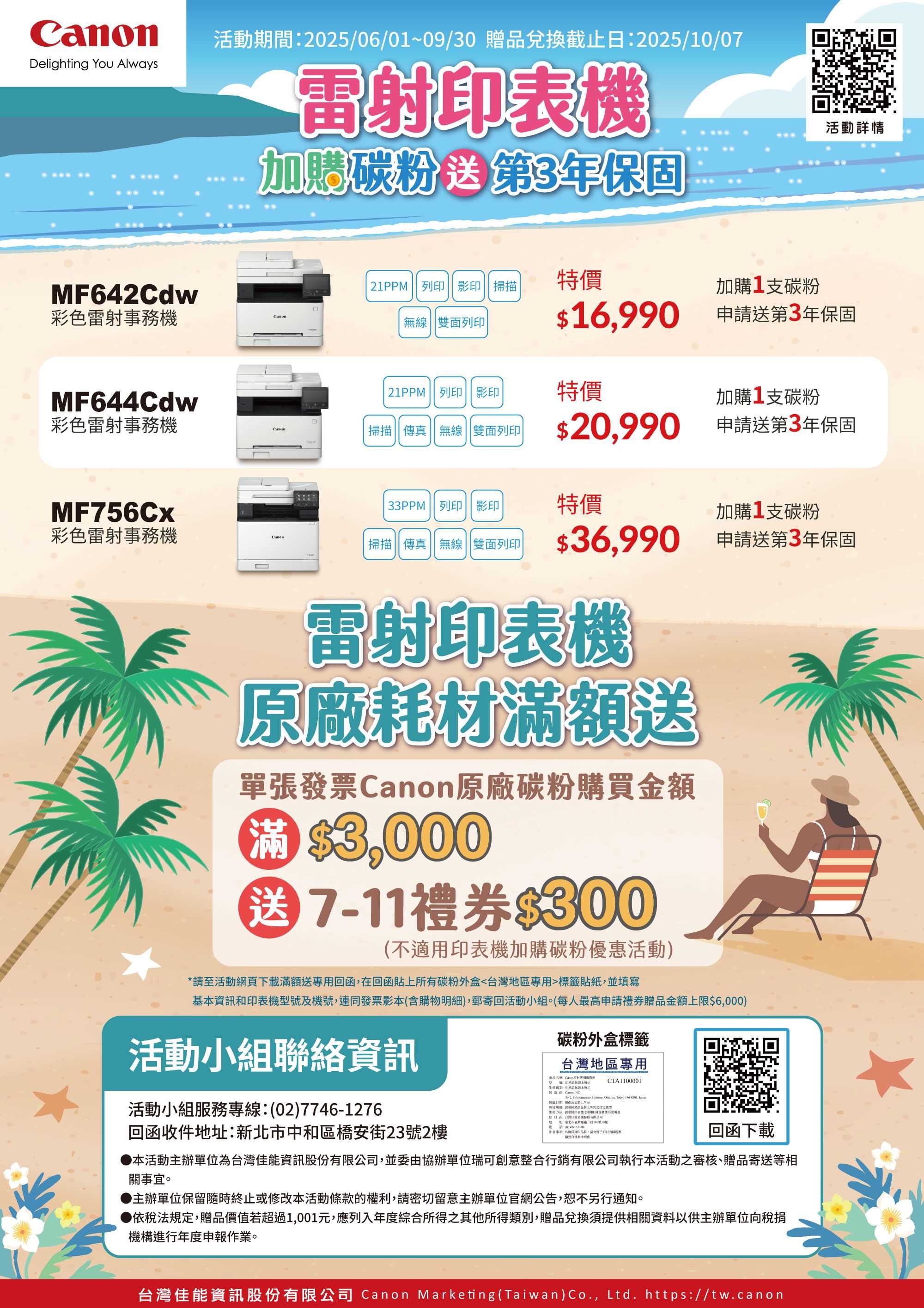 Delighting You Always活動期間20250601~09/30 贈品兌換截止日2025/10/07雷射印加碳第3年保固活動詳情MF642Cdw 21PPM  掃描特價加購1支碳粉彩雷射事務Canon無線雙面列印$16990申送第3年保固 21PPM 列印|| 影印特價MF644Cdw加購1支碳粉彩色雷射事務機掃描 傳 無線 雙面列印|$20990申請送第3年保固MF756Cx33PPM 列印 影印特價加購1支碳粉彩色雷射事務機Canon掃描傳真無線 雙面列印|$36990 申請送第3年保固雷射印表機原廠耗材滿額送單發票Canon原廠碳粉購買金額粉 $3000送711禮券$300不適印表機加購碳粉優惠活動)*請至活動網頁下載滿額送專回函在回函貼所有碳粉外盒區專用標籤貼紙並填寫基本和印表機型及機號連同發票影本(含購物明細),郵寄回活動小組(每人最高申請禮贈品金額限$6,000)活動小組聯絡資訊碳粉外盒標籤台灣地區專用CTA1100001活動小組服務專線(02)7746-1276回函收件地新北市和區橋安街23號2生產,  ,  , -,  , (:上,請上:列印表機/影印機/張真用色台灣資訊股份有限公司:地址:購二段100號19樓,用品質,中。回函下載●本活動主辦單位為台灣佳能資訊股份有限公司,並委由協辦單位瑞可創意整合行銷有限公司執行本活動之審核、贈品寄送等相關事宜。主辦單位保留隨時終止或修改本活動條款的權利,請密切留意主辦單位官網公告,恕不另行通知。▶依稅法規定,贈品價值若超過1,001元,應列入年度綜合所得之其他所得類別,贈品兌換須提供相關資料以供主辦單位向稅捐機構進行年度申報作業。台灣佳能資訊股份有限公司 Canon Marketing (Taiwan)Co., Ltd. https://tw.canon