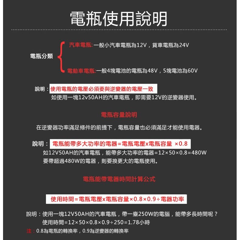 電瓶分類電瓶使用說明汽車電瓶一般小汽車電瓶為12V,貨車電瓶為24V電動車電瓶:一般4塊電池的電瓶為48V,5塊電池為60V說明:使用電瓶的電壓必須要與逆變器的電壓一致如使用一塊12v50AH的汽車電瓶,即需要12V的逆變器使用。電瓶容量說明在逆變器功率滿足條件的前提下,電瓶容量也必須滿足才能使用電器。說明: 電瓶能帶多大功率的電器=電瓶電壓電瓶容量0.8如12V50AH的汽車電瓶,能帶多大功率的電器=12500.8=480W要帶超過480W的電器,則要換更大的電瓶使用。電瓶能帶電器時間計算公式使用時間=電瓶電壓電瓶容量0.80.9電器功率說明:使用一塊12V50AH的汽車電瓶,帶一臺250W的電腦,能帶多長時間呢?使用時間=12500.80.9250=1.78小時:0.8為電瓶的轉換率,0.9為逆變器的轉換率