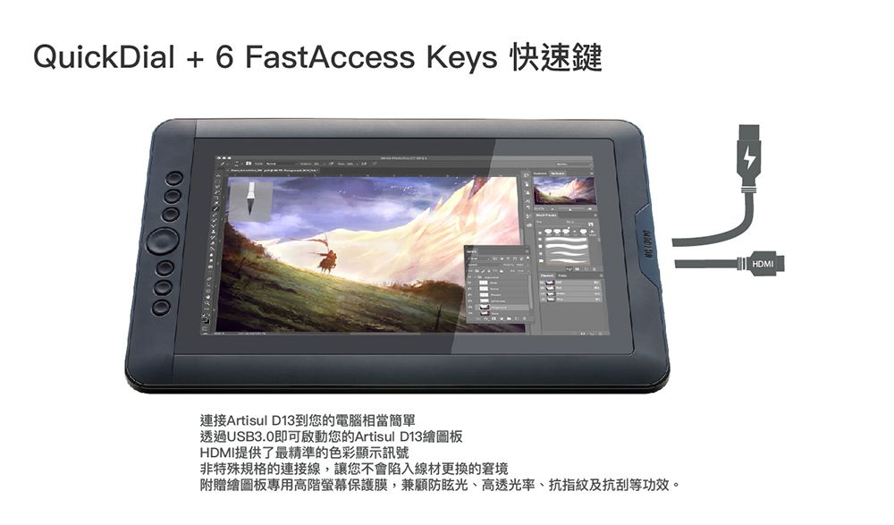 QuickDial  6 FastAccess Keys連接Artisul D13到您的電腦相當簡單透過USB3.0即可啟動您的Artisul D13繪圖板HDMI提供了最精準的色彩顯示訊號非特殊規格的連接線,讓您不會陷入線材更換的窘境附贈繪圖板專用高階螢幕保護膜,兼顧防眩光、高透光率、抗指紋及抗刮等功效。HDMI