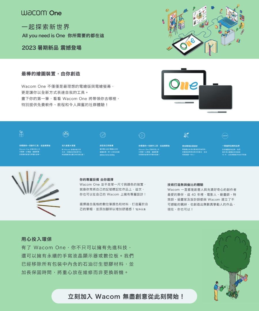 wacom 一起探索新世界All you need is  所都在這2023 暑期新品 震撼登場最棒繪圖置由你創造 One 不僅僅是最理想的電繪版與電繪螢幕更是讓你以全新方式表達自我的畫下你的第一筆 Wacom One 將帶領你去哪裡特別提供免費軟件、教程和令人興奮的社群體驗!eOne你的一切 One 加入。 Wacom 的裝你需要的一切創作工具從 One更加你的專屬設備 由你選擇Wacom One 並不是單一尺寸與顏色的裝置。就像你將自己的記號標記在作品,這次,你也可以在自己的 Wacom 上擁有專屬設計!選擇適合風格的數位筆顏色和材料,打造屬於自己的筆帽,並添加腳架以增加舒適感!配件另技術打造無與倫比的體驗Wacom 一直都是創意人與充滿好奇心的創作者最愛的夥伴,這40年裡,電影人、動畫師、特效師、插畫家及設計師都與 Wacom 建立了不可撼動的,也創造出無數真摯動人的作品。現在,你也可以上用心投入環保有了 Wacom One,你不只可以擁有先進科技,還可以擁有永續的手寫液晶顯示器或數位板。我們已經移除所有包裝中的石油衍生塑膠材料,並加長保固時間,將重心放在維修而非更換新機。立刻加入 Wacom 無盡創意從此刻開始!