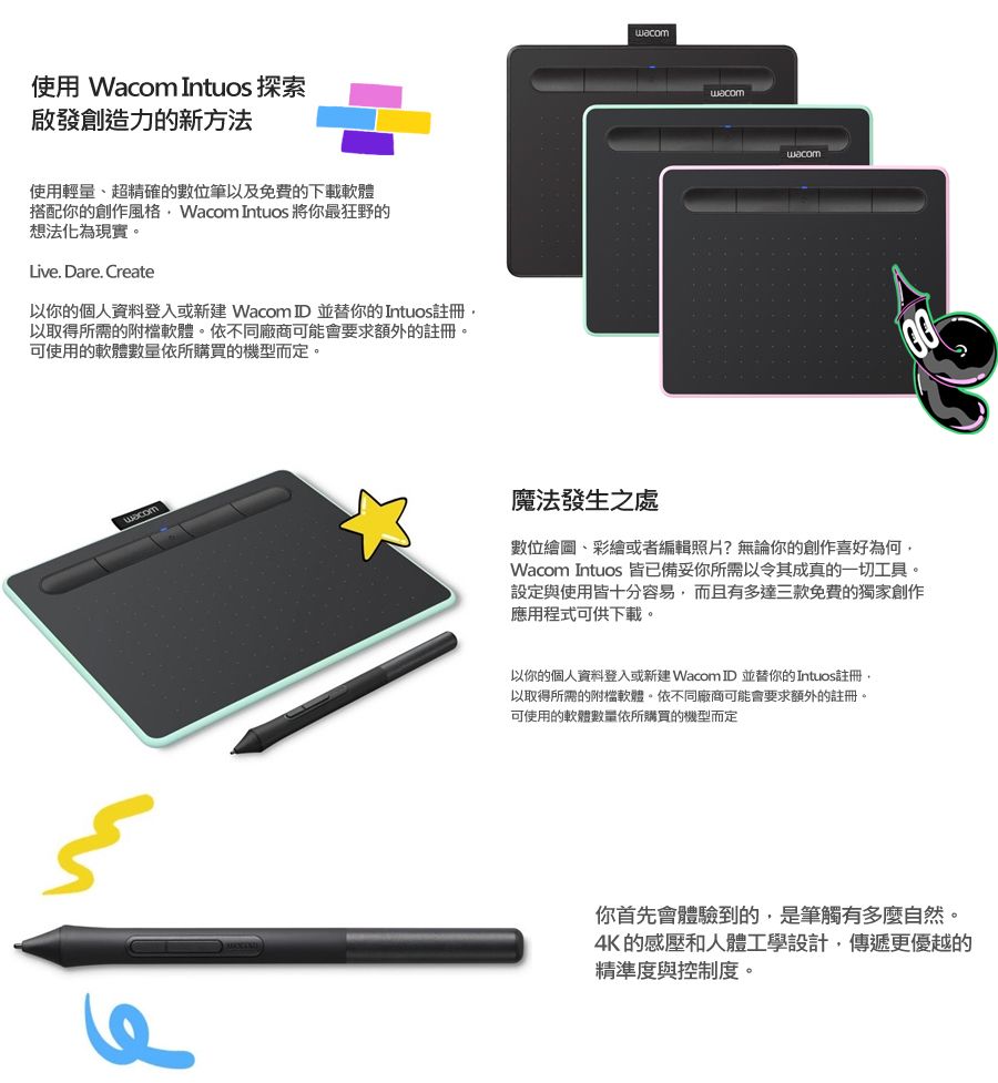 使用 Wacom Intuos 探索啟發創造力的新方法使用輕量、超精確的數位筆以及免費的下載軟體搭配你的創作風格 Wacom Intuos 將你最狂野的想法化為現實。Live. Dare. Create以你的個人資料登入或新建 Wacom ID並替你的Intuos註冊以取得所需的附檔軟體。依不同廠商可能會要求額外的註冊。可使用的軟體數量依所購買的機型而定。wacomwacomwacom魔法發生之處數位、彩繪或者編輯照片?無論你的創作喜好為何,Wacom Intuos 皆已備妥你所需以令其成真的一切工具。設定與使用皆十分容易,而且有多達三款免費的獨家創作應用程式可供下載。以你的個人資料登入或新建 Wacom ID 並替你的Intuos註冊以取得所需的附檔軟體。依不同廠商可能會要求額外的註冊。可使用的軟體數量依所購買的機型而定你首先會體驗到的,是筆觸有多麼自然。4K的感壓和人體工學設計,傳遞更優越的精準度與控制度。