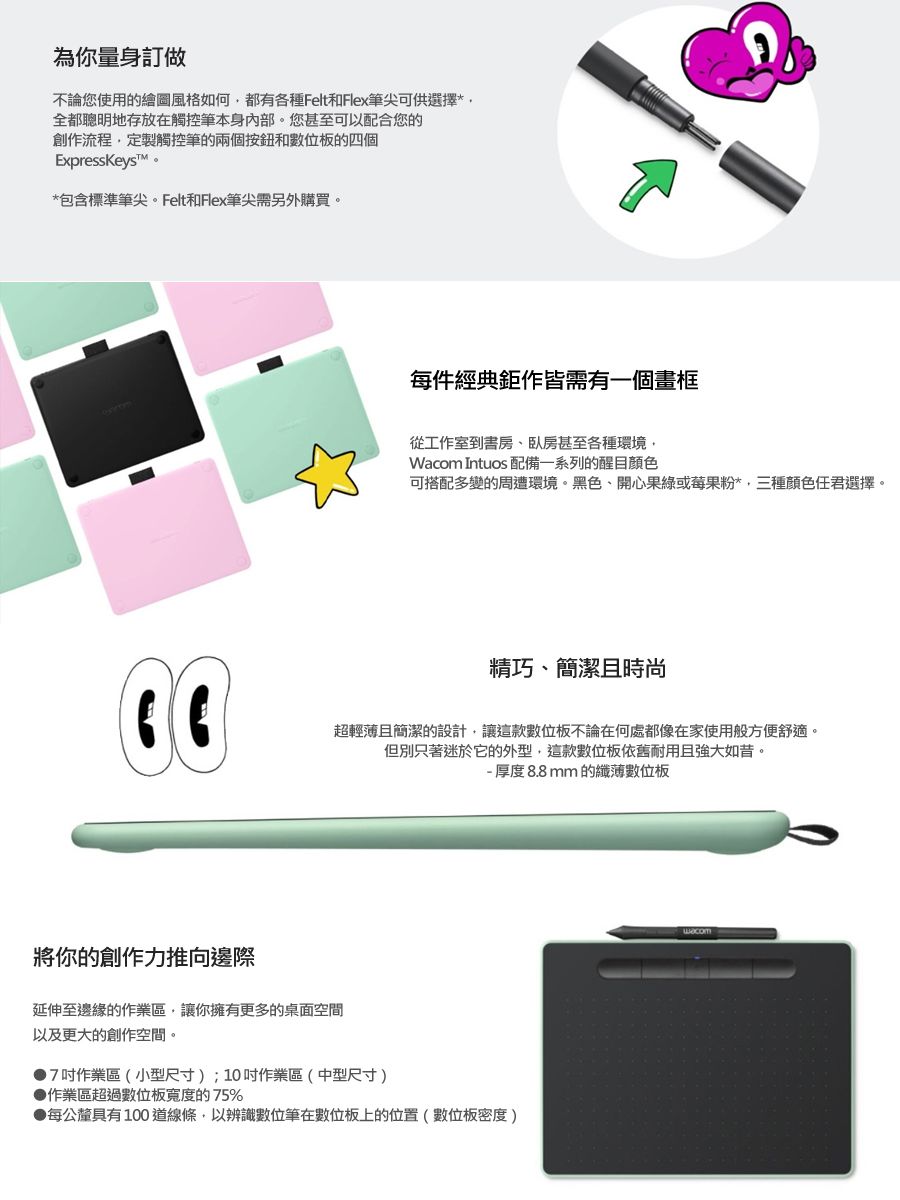 為你量身訂做不論您使用的繪圖風格如何都有各種FeltFlex筆尖可供選擇*全都聰明地存放在觸控筆本身內部。您甚至可以配合您的創作流程定製觸控筆的兩個按鈕和數位板的四個ExpressKeyst。*包含標準筆尖。Felt和Flex筆尖需另外購買。每件經典鉅作皆需有一個畫框從工作室到書房、臥房甚至各種環境 Intuos 配備一系列的醒目顏色可搭配多變的周遭環境。黑色、開心果綠或莓果粉*,三種顏色任君選擇。精巧、簡潔且時尚超輕薄且簡潔的設計,讓這款數位板不論在何處都像在家使用般方便舒適。但別只著迷於它的外型,這款數位板依舊耐用且強大如昔。- 厚度8.8mm的纖薄數位板將你的創作力推向邊際延伸至邊緣的作業區,讓你擁有更多的桌面空間以及更大的創作空間。7作業區(小型尺寸);10吋作業區(中型尺寸)作業區超過數位板寬度的75%每公釐具有100道線條,以辨識數位筆在數位板上的位置(數位板密度)Wacom