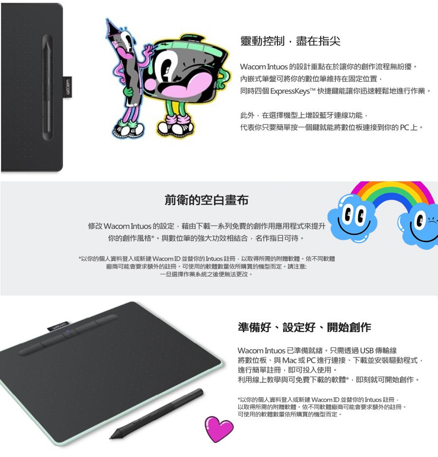 靈動控制盡在指尖Wacom Intuos 的設計重點在於讓你的創作流程無紛擾式筆盤可將你的數位筆維持在固定位置同時四個 ExpressKeys™ 快捷鍵能讓你迅速輕鬆地進行作業。此外在選擇機型上增設藍牙連線功能代表你只要簡單按一個鍵就能將數位板連接到你的PC上。前衛的空白畫布修改 Wacom Intuos 的設定藉由下載一系列免費的創作用應用程式來提升你的創作風格*與數位筆的強大功效相結合,名作指日可待。*以你的個人資料登入或新建 Wacom ID並替你的Intuos 註冊,以取得所需的附贈軟體。依不同軟體廠商可能會要求額外的註冊。可使用的軟體數量依所購買的機型而定。請注意:一旦選擇作業系統之後便無法更改。準備好、設定好、開始創作Wacom Intuos 已準備就緒。只需透過USB 傳輸線將數位板、與Mac 或PC進行連接,下載並安裝驅動程式,進行簡單註冊,即可投入使用。利用線上教學與可免費下載的軟體*,即刻就可開始創作。*以你的個人資料登入或新建 Wacom ID並替你的Intuos 註冊,以取得所需的附贈軟體。依不同軟體廠商可能會要求額外的註冊。可使用的軟體數量依所購買的機型而定。