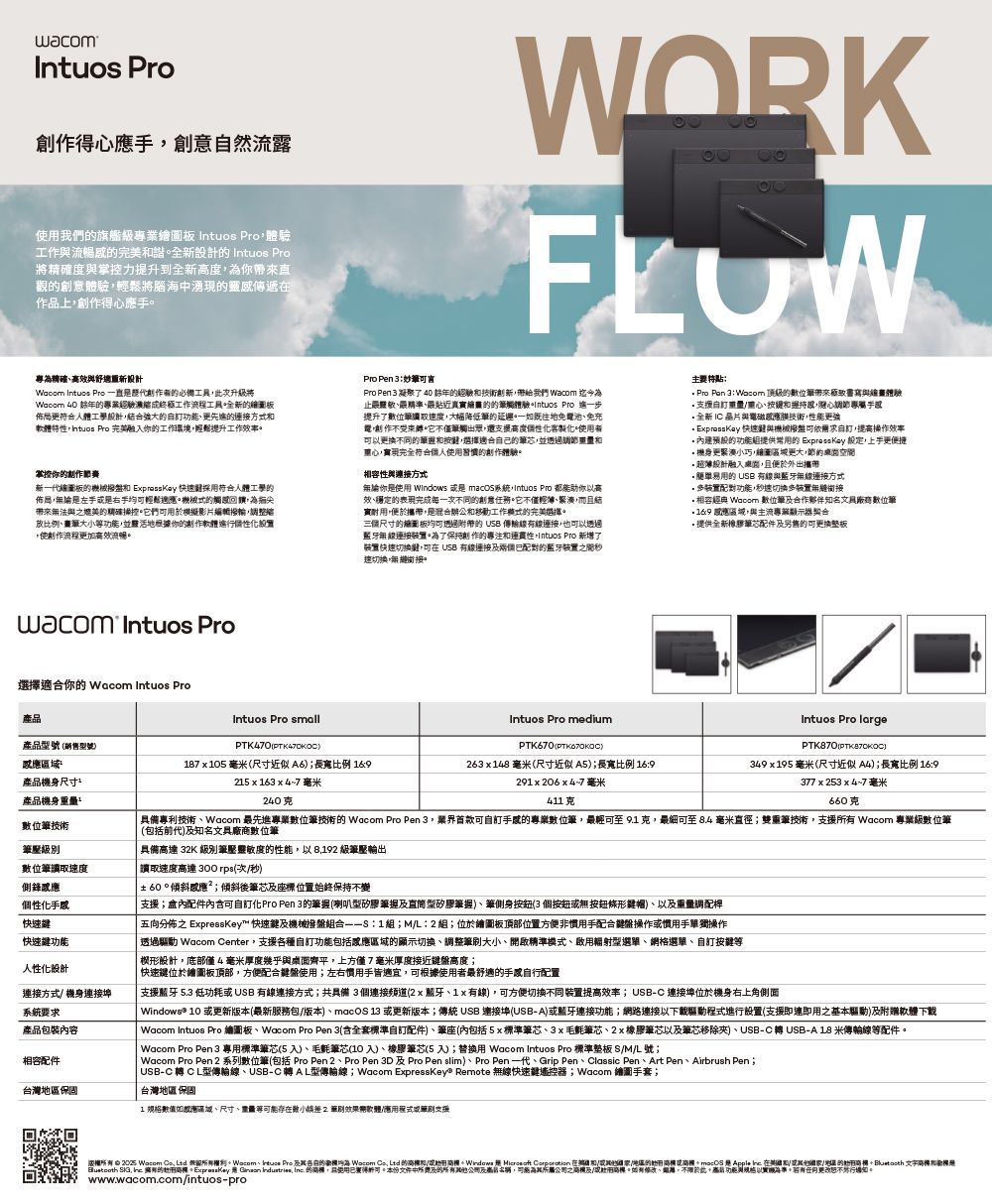 wacomIntuos 作得手創意然流露使旗艦級業繪圖 Intuos Pro體驗工作流暢完美諧全 Intuos Pro度掌控力提升到全新度你帶觀創意體驗輕鬆將腦海中湧現靈感傳遞作品上得心手WORK專精確效與設計 Intuos Pro 一直創必備工具此次升級將 40 年的經驗成工作流程工具全新的繪圖佈局更符合人體工學設計合強大的更先進的方式特性 Pro 完美融入你的工作環境輕鬆提升工作效率掌控你的制作新繪圖板的械  快速採用符合人體工學的佈局論是左手是右手輕鬆應機械式的帶來無法與媲美的精確操控它們可用於模擬影片編輯調放比例功能並靈活地根據你的創作軟體使創作流程更加效流暢Pro Pen Pro Pen 3 凝聚了 40 年的經驗技術創新帶給我們 Wacom 迄今為止精準最貼近真的的觸體驗Intuos Pro 一步提升了數位速度大幅降低的。一既往地池免充電創作。它不僅觸出眾還支援高度個性化製化。者可以更換不同的和選擇適合自己的筆芯並和實現完全符合個人使用習慣的創作體驗。容性與接方式無論你是使用 Windows 是 macOS系統,Intuos Pro 都能你以高效穩定的表現完成每一次不同的創意任務。它不僅輕薄,而且結實耐用,便於攜帶,是混合辦公和移動工作模式的完美選擇。三個尺寸的繪圖板均可透過附帶的 USB 傳輸線有線連接,也可以透過無線連接。為了保持創作的專注和連貫性,Intuos Pro 新增了快速切換,可 USB 有線連接配對的藍牙裝置之間速切換,銜接。主要 Pro Pan 3 Wacom 頂級的數位筆帶來極致書寫與體驗支援自訂、按和握,心手全新 IC 晶片與電磁技術,性能更強  快速鈕與機械撥盤可依自訂,提高操作效率的功能組提供常用的 EpressKay ,上手更便捷機身更緊巧,繪圖更大,的超薄設計融入來圍,且便於外出攜帶易用的 USB 有線與藍牙無線連接方式・裝置配對功能,秒速切換多裝置無縫銜接・相客 Wacom 數位合作夥伴知名廠數位筆 應,與主流專業顯示器契合提供全新橡膠芯配件售的可更换整板 Intuos Pro選擇適合你的 Wacom Intuos Pro產品Intuos Pro small產品型號銷售型號PTK470應區域產品機身尺寸產品機身87 x105 毫米(尺寸近似A6;長寬比例 16215 x 163 x 47 毫米240克數位筆技術筆級別數位筆速度側鋒應個性化手快速快速功能人性化設計連接方式機身連接埠系統要求產品包裝內容相容配件台灣保固Intuos Pro mediumPTK670(26148 毫米(尺寸近似A5);長寬比例 16929206x47 毫米411克Intuos Pro largePTK870()349x195 毫米(尺寸近似A4);長寬比例 169377 x 253 x 4~7 毫米660克具備專利技術、Wacom 最先進專業數位筆技術的 Wacom Pro Pen 3,可自訂手的專業數位筆,最輕可至 9.1 克,最細可至8.4 毫米直徑;雙重筆技術,支援 Wacom 專業級數位筆(包括前代)及知名文具廠商數位筆具備高達 32K 級別筆壓靈敏度的性能,以 8,192 級筆壓輸出讀取速度高達300rpa(次秒) 60斜感應;傾斜後筆芯及座位置始終保持不變支援;配件內含可自訂化Pro Pen 3的筆握(喇叭型矽膠筆握及型矽膠筆握)、筆側身(3個無按鈕條帽)、以及重量調配桿五向分佈之 ExpressKey™ 快速鍵及機械撥盤組合:1組;ML:2組;位於繪圖板頂部位置方便非手配合鍵盤操作慣用手單獨操作透過 Wacom Center,支援各種自訂功能包括應區域的顯示切換、調整大小、開啟精準模式、輻射型選單、網格選單、自訂楔設計,底部僅4毫米厚度幾乎與桌面齊平,上方僅7毫米厚度接近鍵盤高度;快速鍵位於繪圖板頂部,方便配合鍵盤使用;左右慣用手皆適宜,可根據使用者最舒適的手自行配置支援藍牙5.3 低功耗USB有線連接方式;共具備3個連接麵道(2x藍牙、1x有線),可方便切換不同裝置提高效率;USB-C 連接埠位於機身右上角側面Windows® 10 更新版本(最新服務包版本)、macOS 13 或更新版本;傳統 USB 連接埠(USB-A)或藍牙連接功能;網路連接以下載驅動程式進行設置(支援即連即用之基本驅動)及附贈軟體下載Wacom Intuos Pro 繪圖板、Wacom Pro Pen 3(含全套標準自訂配件)、筆座(內包括5x標準筆芯、3x毛氈筆芯、2x橡膠筆芯以及筆芯移除夾)、USB-CUSB-A18 米傳輸線等配件。Wacom Pro Pen3 專用標準筆芯(5入)、毛氈筆芯(10入)、橡膠筆芯(5入);替換用 Wacom Intuos Pro 標準 SM/L號;Wacom Pro Pen 2 系列數位筆(包括 Pro Pen 2、Pro Pen 3D 及 Pro Pen slim)、Pro Pen 一代、Grip Pen、Classic Pen、Art Pen、Airbrush Pen;| USB-C轉 CL型傳輸線、USB-C轉AL型傳輸線;Wacom ExpressKeye Remote 無線快速鍵遙控器;Wacom 繪圖手套;台灣 保固1 格如规、尺寸、重量等存在小傾 軟體/應用程式或筆刷支援   Wacom ,Ltd 所有、 Pro 的新 Wacom  Ltd 的高和/或助    在和/或/地區的形或: 是   在和/或/地區的形 文字高標和是 ,  的 無  ,  的,使用。本份文件中及的所有及高,可能之商及/或。如有修改、,。功能以實機。更改。www.wacom.com/intuos-pro