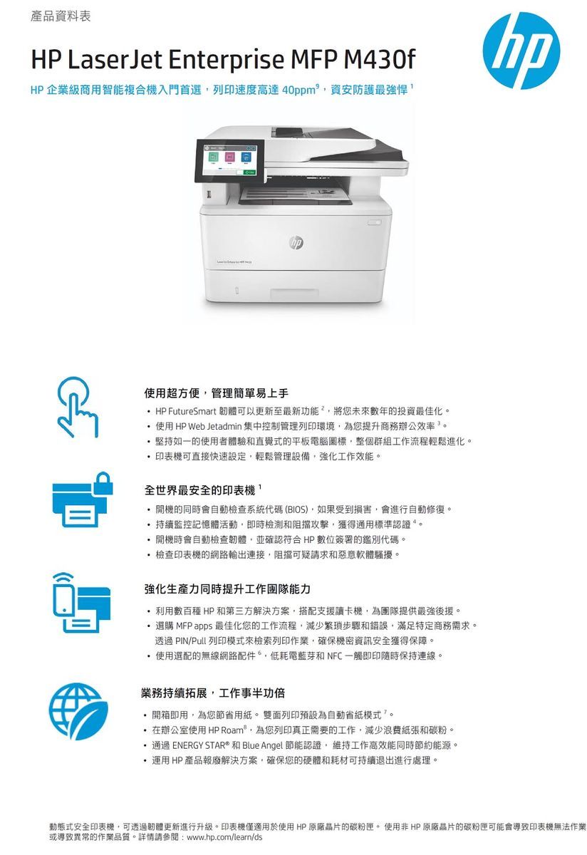 產品資料表 LaserJet Enterprise MFP M430fHP 企業級商用智能複合機入門首選列印速度高達40ppm資安防護最強悍使用超方便管理簡單易上手HP FutureSmart 可以更新至最新功能²將您未來數年的投資最佳化使用 HP Web Jetadmin 集中控制管理列印環境為您提升商務辦公效率。堅持如一的使用者體驗和直覺式的平板電腦整個群組工作流程輕鬆進化。印表機可直接快速設定,輕鬆管理設備,強化工作效能。全世界最安全的印表機,開機的同時會自動檢查系統代碼(BIOS),如果受到損害,會進行自動修復。持續監控記憶體活動,即時檢測和阻擋攻擊,獲得通用標準認證。開機時會自動檢查韌體,並確認符合HP 數位簽署的鑑別代碼。檢查印表機的網路輸出連接,阻擋可疑請求和惡意軟體騷擾。強化生產力同時提升工作能力利用數百種 HP 和第三方解決方案,搭配支援讀卡機,為團隊提供最強後援。選購 MFP apps 最佳化您的工作流程,減少繁瑣步驟和錯誤,滿足特定商務需求。透過 PIN/Pull 列印模式來檢索列印作業,確保機密資訊安全獲得保障。使用選配的無線網路配件,低耗電藍芽和 NFC一觸即印隨時保持連線。業務持續拓展,工作事半功倍開箱即用,為您節省用紙。雙面列印預設為自動省紙模式。在辦公室使用 HP Roam,為您列印真正需要的工作,減少浪費紙張和碳粉。通過 ENERGY STAR 和 Blue Angel 節能認證,維持工作高效能同時節約能源。運用HP產品報廢解決方案,確保您的硬體和耗材可持續退出進行處理。動態式安全印表機,可透過韌體更新進行升級。印表機僅適用於使用 HP原廠晶片的碳粉匣。 使用非HP原廠晶片的碳粉匣可能會導致印表機無法作業或導致異常的作業品質。詳情請參閱:www.hp.com/learn/ds