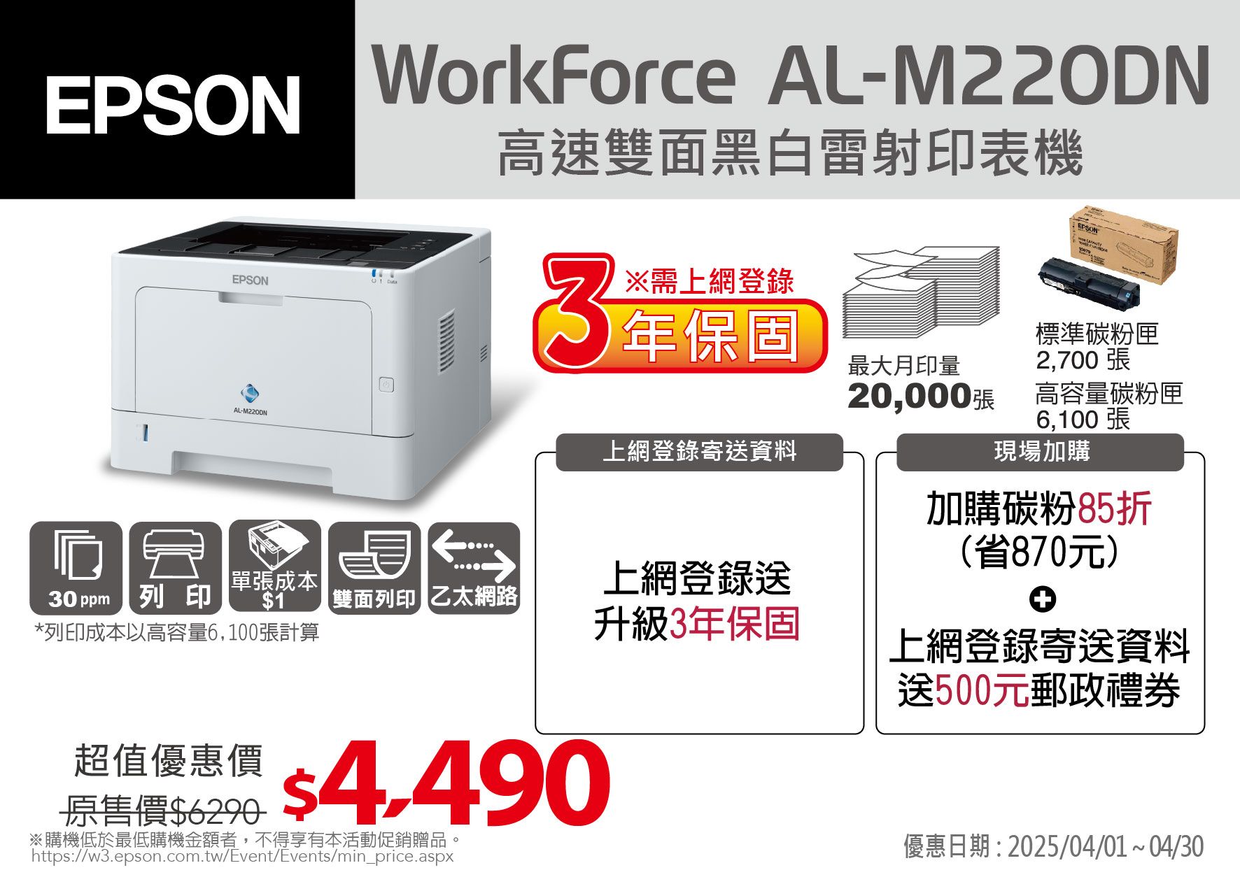WorkForce AL-M220DNEPSON高速雙面黑白雷射印表機EPSONEPSON3※需上網登錄 年保固2,700 張AL-上網登錄寄送資料標準碳粉匣最大月印量20,000高容量碳粉匣6,100張加購碳粉85折(省870元)現場加購單張成本|上網登錄送30 ppm列印1 雙面列印 乙太網路*列印成本以高容量6,100張計算升級3年保固上網登錄寄送資料送500元郵政禮券超值優惠價$ $4.490原售價$6290※購機低於最低購機金額者,不得享有本活動促銷贈品https://w3.epson.com.tw/Event/Events/min_price.aspx優惠日期:2025/04/01~04/30