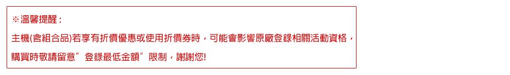 溫馨提醒:主機(含組合品)若享有折價優惠或使用折價時,可能會影響原廠登錄相關活動資格,購買時敬請留意”登錄最低金額限制,謝謝您!