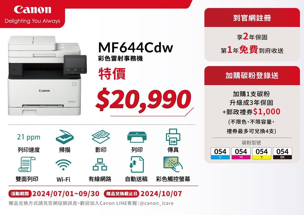 CanonDelighting You AlwaysCanonMF644Cdw彩色雷射事務特價$20,990到官網註冊享2年保固第1年免費到府收送加購碳粉登錄送加購1支碳粉升級成3年保固+郵政禮券$1,000(不限色、不限容量,禮券最多可兌換4支)碳粉型號21 ppm列印速度掃描影印列印傳真054054 054054MYBK雙面列印Wi-Fi有線網路 自動送稿 彩色觸控螢幕 2024/07/01~09/30 贈品兌換截止日 2024/10/07贈品兌換方式請見官網促銷訊息。歡迎加入Canon LINE客服:@canon_icare