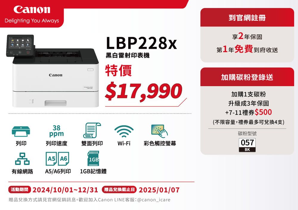 Delighting You AlwaysLBP228x黑白雷射印表機Canon特價38$17,990ppm列印列印速度雙面列印Wi-Fi彩色觸控螢幕品A5 A61GB有線網路 A5/A6列印 1GB記憶體 2024/10/01~12/31 品兌換截止日 2025/01/07贈品兌換方式請見官網促銷訊息。歡迎加入Canon LINE客服:@canon_icare到官網註冊享2年保固第1年免費到府收送加購碳粉登錄送加購1支碳粉升級成3年保固+7-11禮券$500(不限容量,禮券最多可兌換4支)碳粉型號057BK