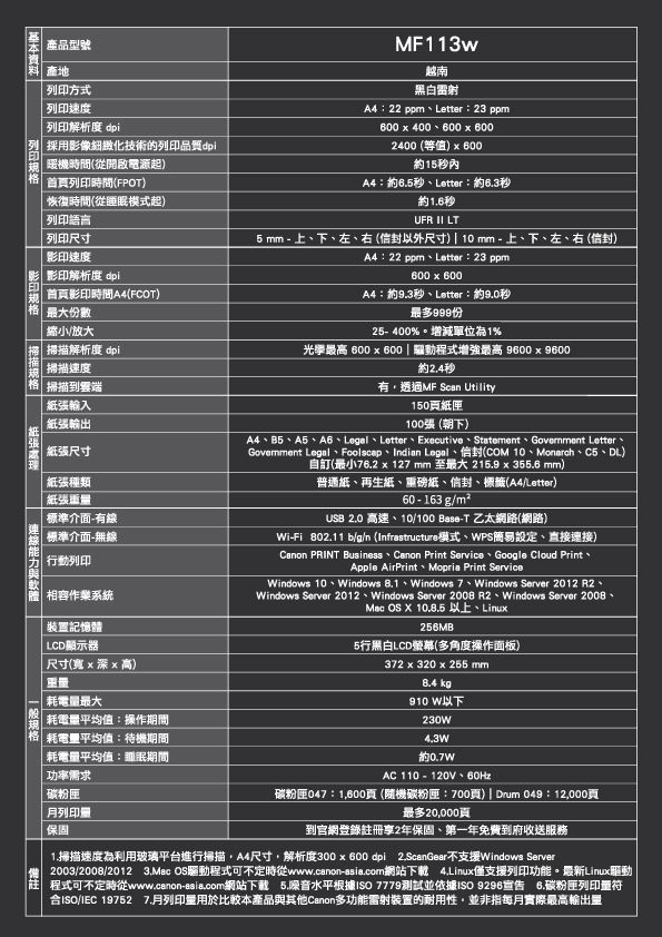 產品型號印方式 速度 列印解析度 dpi列採用影像細緻化技術的列印品質dpi列印機時間(從開啟電源起首列印時間(FPOT)恢復時間(從睡模式起) 列印語言 列印尺寸影印速度影印解析度 dpi 首影印時間A4(FCOT)最大份數縮小大掃 掃描解析度 dpi掃描速度格掃描到輸入MF113w越南黑白雷射A4:22 ppmLetter:23 ppm600  400600  6002400 (等值)60015內A4:6.5秒Letter:約6.3秒約1.6秒UFR  LT5 mm - 上下左、右(以外尺寸)10mm-上、下、左、右()A4:22 ppm、Letter:23 ppm600600A4:約9.3秒、Letter:約9.0秒最多999份%。增減單位1%光學最高 600  600  驅動程式增強最高 9600  9600約2.4秒有透過MF Scan Utility150紙匣放紙張輸出 紙張尺寸紙張種類紙張重量標準介面-有線標準介面-無線行動列印相容作業系統裝置記憶體| LCD顯示器尺寸(寬x 深x 高)重量耗電量最大耗電量平均值:操作期間格|耗電量平均值:待機期間耗電量平均值:眠期間功率需求100張(朝下)A4、、A5、A6、、Letter、Executive、Statement、 Letter、Govemment 、Foolscap、Indian Legal、信封(COM 10、Monarch、C5、DL)自訂(最小 x 127 mm 至最大 215.9 x 355.6 mm)普通紙、再生紙、重磅紙、信封、標籤(A4/Letter)60 - 163 g/m²USB 2.0 高速、10/100 Base-T 乙太網路(網路)Wi-Fi 802.11 b/g/n (Infrastructure模式、WPS簡易設定、直接連接) PRINT Business  Print Service Google Cloud PrintApple AirPrint Mopria Print ServiceWindows 10、Windows 8.1、Windows 7、Windows Server 2012 R2、Windows Server 2012、Windows Server 2008 R2、Windows Server 2008、Mac OS X 10.8.5 以上、Linux256MB5行黑白LCD螢幕(多角度操作面板)372 x 320 x 255mm8.4 kg910 W以下230W4.3W約AC110-120V、60Hz碳粉匣月列印量保固碳粉匣047:1600頁(隨機碳粉匣:700頁) Drum 049:12000頁最多20,000頁到官網登錄註冊享2年保固、第一年免費到府收送服務1.掃描速度為利用玻璃平台進行掃描,A4尺寸,解析度300 x 600dpi 2.ScanGear不支援Windows Server2003/2008/2012 3.Mac OS驅動程式可不定時從www.canon-asia.com網站下載 4.Linux僅支援列印功能。最新Linux驅動程式可不定時從www.canon-asia.com網站下載 5.噪音水平根據ISO 7779測試並依據ISO 9296宣告 6.碳粉匣列印量符合ISO/IEC 19752 月列印量用於比較本產品與其他Canon多功能雷射裝置的耐用性,並非指每月實際最高輸出量禦型