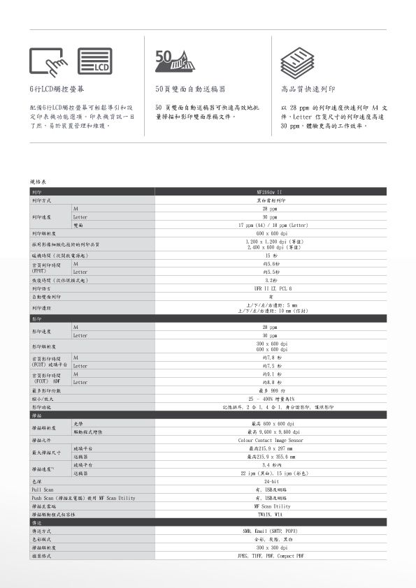 06LCD觸控配備行LCD觸控螢幕可輕鬆導引和功能選項印表機資訊了然易於管理和維護50面自動50 頁雙面自動送器可快速高效地批和印雙面原稿件。高質快速 快速文件 尺寸的列印高達 體驗更高的工作效率。規格表印列印方式M列印速度雙品 列印 30 p採影像的列印品質機從開啟起首頁列印時間M時間從列印 pm       00       5     上/下//用 5 m上/下//右:自動雙面列印列印邊影M速度Letter時間MLetter時間 MLetter光學增元件大尺寸玻璃平台深 送稿器Push    Utility掃描雲端掃描色彩模式      最多 25 1%德2  影印影印 400        最高  297   )15 彩色) Scan Utility WIA  ( )全彩 x 300 dpi, TIFF, ,
