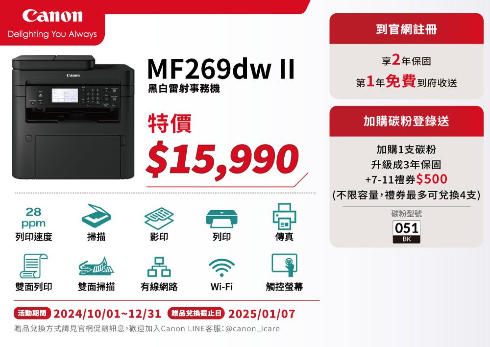 Delighting You Always28ppmMF269dw 黑白雷射事務特價$15,990列印速度掃描影印列印傳真雙面列印 雙面掃描 有線網路Wi-Fi觸控螢幕 2024/10/01~12/31 品兌換截止日 2025/01/07贈品兌換方式請見官網促銷訊息。歡迎加入Canon LINE客服:@canon_icare到官網註冊享2年保固第1年免費到府收送加購碳粉登錄送加購1支碳粉升級成3年保固+7-11禮券$500(不限容量,禮券最多可兌換4支)碳粉型號051BK