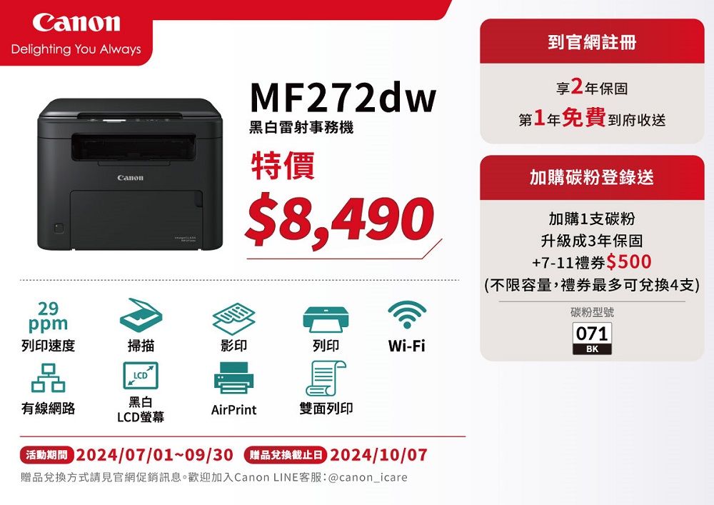 Delighting You Always29ppmCanonMF272dw黑白雷射事務機特價$8,490到官網註冊享2年保固第1年免費到府收送加購碳粉登錄送加購1支碳粉升級成3年保固+7-11禮券$500(不限容量,禮券最多可兌換4支)列印速度掃描影印列印Wi-Fi品LCD有線網路黑白LCD螢幕AirPrint雙面列印 2024/07/01~09/30 贈品兌換截止日 2024/10/07贈品兌換方式請見官網促銷訊息。歡迎加入Canon LINE客服:@canon_icare碳粉型號071BK