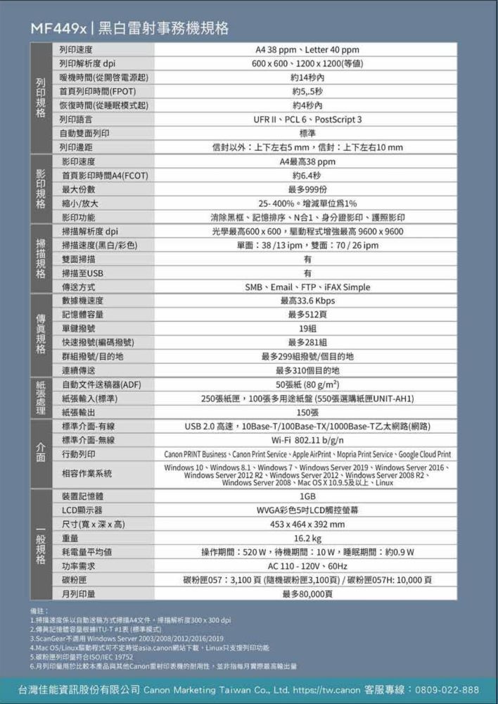 MF449x 黑白事務機速度列印解析度 dpi暖機時間(電源起列印時間(FPOT 38 ppmLetter 40 ppm600x600200x1200(等值)約14秒內約5.5秒恢復時間(從睡眠模式起列印語言自動雙面列印列印速度首影印時間A4(FCOT)最大份數約4秒內UFR IIPCL6PostScript 3外上下左右5mm信封:上下左右10 mmA4最高38ppm約4秒最多999份列印 影印 縮小/放大影印功能解析度 dpi掃描速度(黑白/彩色)雙面掃描掃描至USB方式數據機速度單鍵撥號快速撥號(編碼撥號)群組撥號/目的地連續自動文件送器(ADF)輸入(標準)紙張輸出標準-線標準介面-無線行動列印相容作業系統裝置記憶體LCD顯示器尺寸(寬x深x高)重耗電平均值功率需求25-400。1%消除黑框記憶排序、N1、身分證影印、護照影印光學最高600x600最高9600x9600單面:38/13ipm雙面:70/26ipm有SMB、Email、FTP、FA Simple最高33.6 Kbps最多512頁19組最多281組最多299組撥號/個目的地最多310個目的地50張紙(80g/m²)250張紙匣100張多用途紙盤(550張選購紙匣UNIT-AH1)150張USB0高速,10Base-T/100Base-TX/1000Base-T乙太網路(網路)Wi-Fi 802.11 b/g/Canon PRINT Business Canon Print Service Apple AirPrint Mopria Print Service Google Cloud PrintWindos 10、Windows 8.1、Windows 7、Windows Server 2019、Windows Server 2016、Windows Server 2012 R2、Windows Server 2012、Windows Server 2008 R2、Windows Server 2008、Mac OS X 10.9.5及以上、Linux1GBWVGA彩色5吋LCD觸控螢幕453x464x392mm16.2 kg操作期間:520W,待機期間:,睡眠期間:約0.9 wAC110-120V、60Hz碳粉匣057:3,100頁(隨機碳粉匣3,100頁)/碳粉匣057H:10,000頁最多80,000頁 紙張介面備註:碳粉匣列印量掃描速度以自動送稿方式掃描A4文件,掃描解析度300x300dpi2.傳有記憶體容量ITU-T1(標準模式)3.ScanGear不 Windows Server 2003/2008/2012/2016/2019)4.Mac OS/Linux驅動程式可不定時從asia.canon網站下載。Linux只支援列印功能5.碳粉列印量ISO/ 197526.月列印量用於比較本產品與其他Canon雷射印表機的耐用性,並非指實際最高輸出量:台灣佳能資訊股份有限公司 Canon Marketing Taiwan , Ltd. https://tw.canon 客服專線:0809-022-888規格