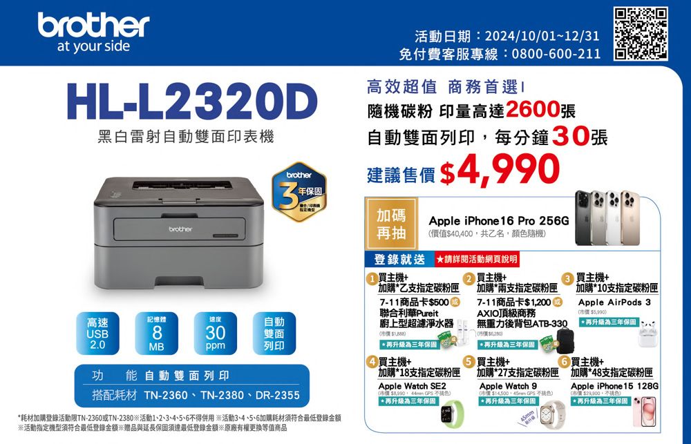 brotherat your sideHL-L23D黑白雷射自動雙面印表機brother活動日期:202410/01~12/31免付費客服專線:0800-600-211高效超值 商務首選隨機碳粉 印量高達2600張自動雙面列印每分鐘30張建議售 490brother3年加碼再抽Apple iPhone 16 Pro 256G價值40,400,共乙名,顏隨機登錄就送 詳閱活動網頁說明買主機+加購乙支指定碳粉匣7-11商品卡$5000聯合利華Pureit廚上型超濾淨水器($再升級為三年保固高速記憶體速度USB830自動雙面2.0MBppm列印買主機+功能自動雙面列印搭配耗材 TN-2360、TN-2380、DR-2355買主機+加購10支指定碳粉匣Apple AirPods 3(市價 $5,990*再升級為三年保固 9② 買主機+加購*兩支指定碳粉匣7-11商品卡$1,200AXIO頂級商務無重力後背包ATB-33020/價$*再升級為三年保固 買主機+買主機+*耗材加購登錄活動限TN-2360或TN-2380活動1、2、3、4、5、6得併用※活動3、4、5、6加購耗材須符合最低登錄金額加購*18支指定碳粉匣Apple Watch SE2(市價$,   )*再升級為三年保固 加購*27支指定碳粉匣 加購*48支指定碳粉匣Apple Watch 9市價$  不色)*再升級為三年保固 Apple iPhone 15 128G$,不色)*再升級為三年保固※活動指定機型須符合最低登錄金額※贈品與延長保固須達最低登錄金額※原廠有權更換等值商品