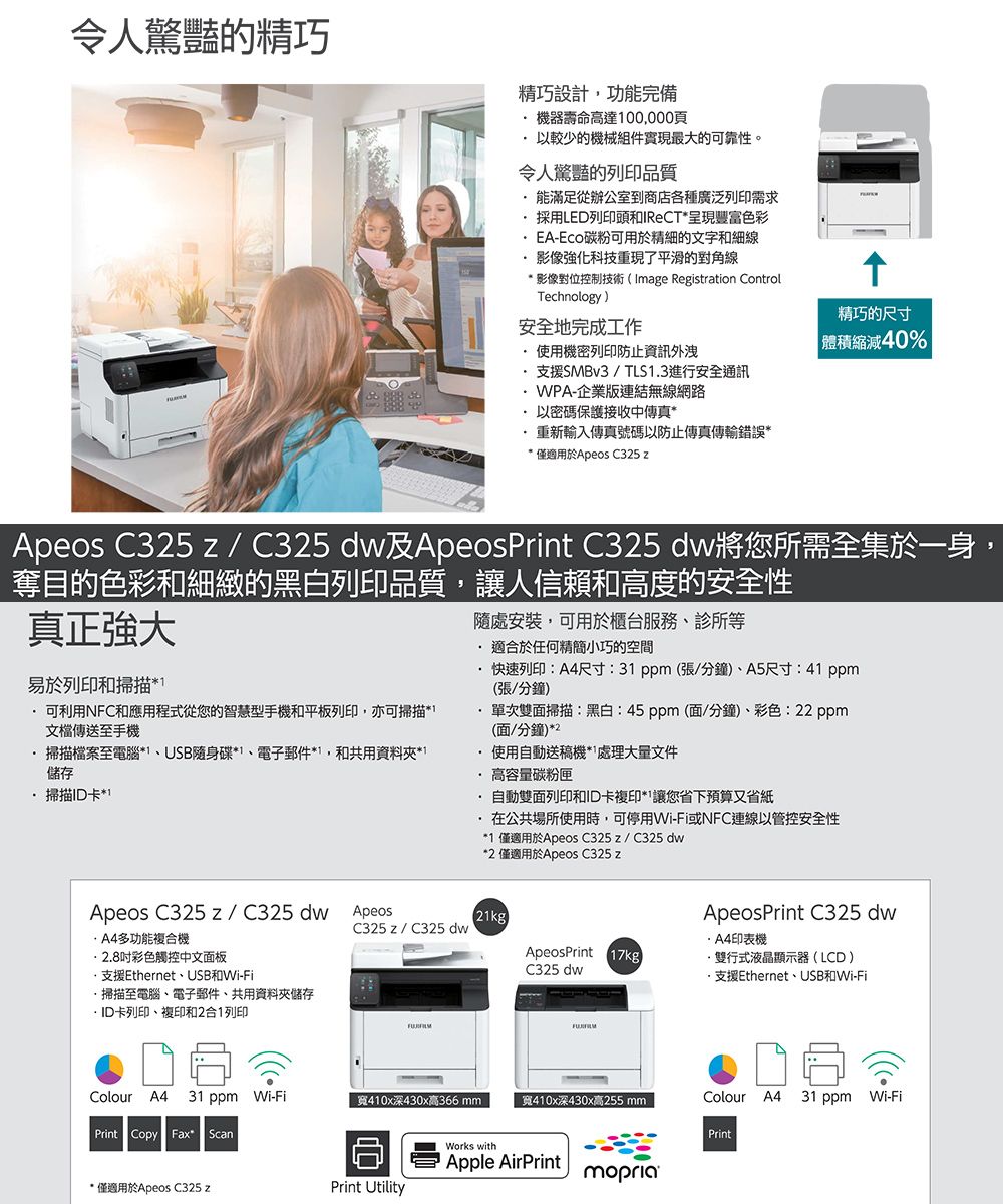 令人驚豔的精巧精巧設計功能完備機器壽命高達00000頁以較少的機械組件實現最大的可靠性。令人的列印品質能滿足從辦公室到商店各種廣泛列印需求採用LED列印頭和呈現豐富色彩EA-碳粉可用於精細的文字和細線影像強化科技重現了平滑的對角線* 影像對位控制技術(Image Registration Controlechnology)安全地完成工作使用機密列印防止資訊外洩支援SMBv3 / TLS3進行安全通訊WPA-企業版連結無線網路精巧的尺寸 40%以密碼保護接收中傳真*重新輸入傳真號碼以防止傳真傳輸錯誤** 僅適用於Apeos C325 zApeos C325 z / C325 dw及ApeosPrint C325 dw將您所需全集於一身,奪目的色彩和細緻的黑白列印品質,讓人信賴和高度的安全性真正強大易於列印和掃描*T.可利用NFC和應用程式從您的智慧型手機和平板列印,亦可掃描文檔傳送至手機掃描檔案至電腦*USB隨身碟*電子郵件*1,和共用資料夾*1儲存掃描ID卡*1隨處安裝,可用於櫃台服務、診所等 適合於任何精簡小巧的空間快速列印:尺寸:31 ppm(張/分鐘)、A5尺寸:41 ppm(張/分鐘)單次雙面掃描:黑白:45ppm(面/分鐘)、彩色:22 ppm(面/分鐘)*2使用自動送稿機處理大量文件高容量碳粉匣自動雙面列印和ID卡複印*讓您省下預算又省紙在公共場所使用時,可停用Wi-Fi或NFC連線以管控安全性*1 僅適用於Apeos C325z/C325 dw*2 僅適用於Apeos C325 zApeos C325 z /C325dw ApeosA4多功能複合機彩色觸控中文面板支援Ethernet、USB和Wi-Fi掃描至電腦、電子郵件、共用資料夾儲存ID卡列印、複印和2合1列印(21kg)ApeosPrint C325 dwC325 z/ C325 dw·A4印表機ApeosPrint 17kg·雙行式液晶顯示器(LCD)C325 dw·支援Ethernet、USB和Wi-FiColour A4 31 ppm Wi-Fi寬410x深430x高366 mm寬410x深430x高255 mmColour A4 31 ppm Wi-FiPrint Copy Fax ScanPrintWorks withApple AirPrintmopria* 僅適用於Apeos C325 zPrint Utility