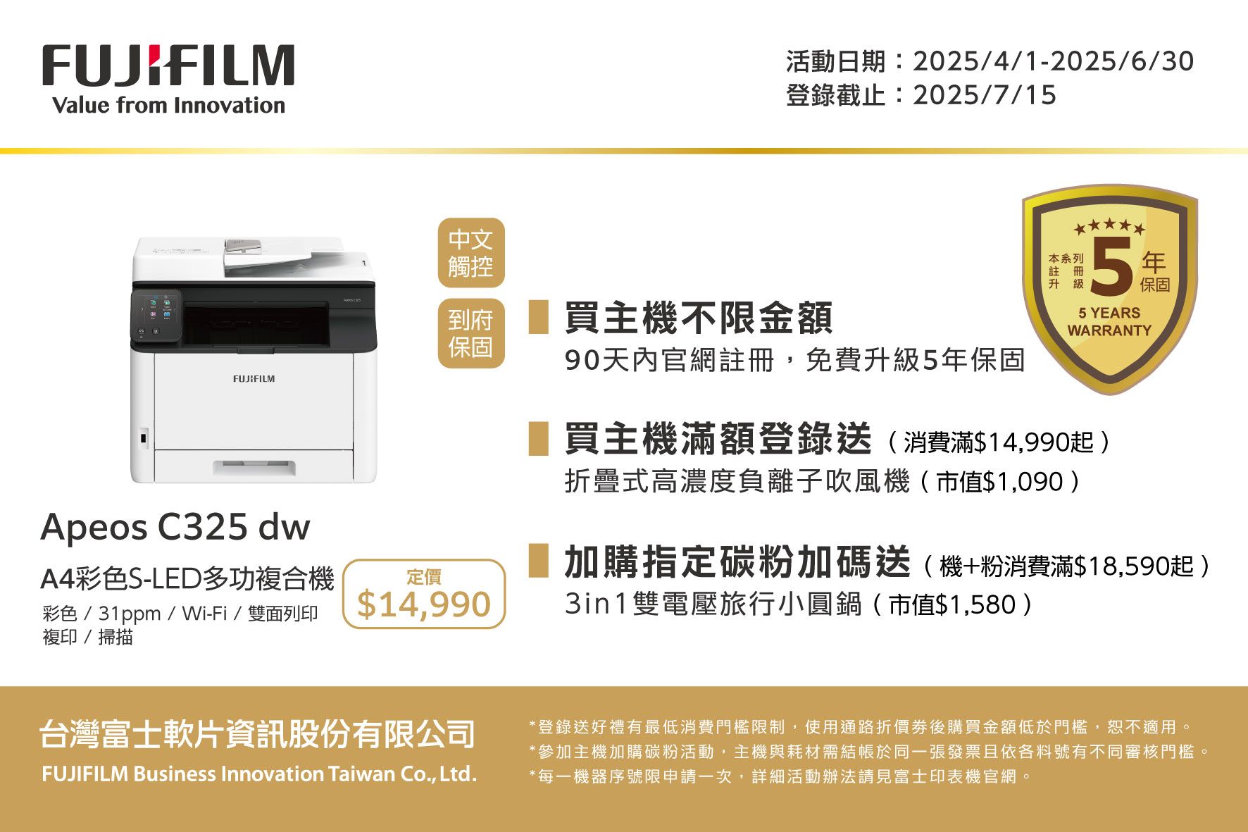 FUJIFILMValue from Innovation活動日期:2025/4/1-2025/6/30登錄截止:2025/7/15中文觸控到府買主機不限金額保固FUJIFILMApeos C325 dwA4彩色S-LED多功複合機彩色/31ppm/Wi-Fi/雙面列印複印/掃描定價$14,99090天內官網註冊,免費升級5保固本系列註冊升級5年保固5 YEARSWARRANTY買主機滿額登錄送(消費滿$14,990起)折疊式高濃度負離子吹風機(市值$1,090)加購指定碳粉加碼送(機+粉消費滿$18,590起)3in1雙電壓旅行小圓鍋(市值$1,580)台灣富士軟片資訊股份有限公司FUJIFILM Business Innovation Taiwan Co., Ltd.*登錄送好禮有最低消費門檻限制,使用通路折價後購買金額低於門檻,恕不適用。*參加主機加購碳粉活動,主機與耗材需於同一張發票且依各料號有不同審核門檻*每一機器序號限申請一次,詳細活動辦法請見富士印表機官網。
