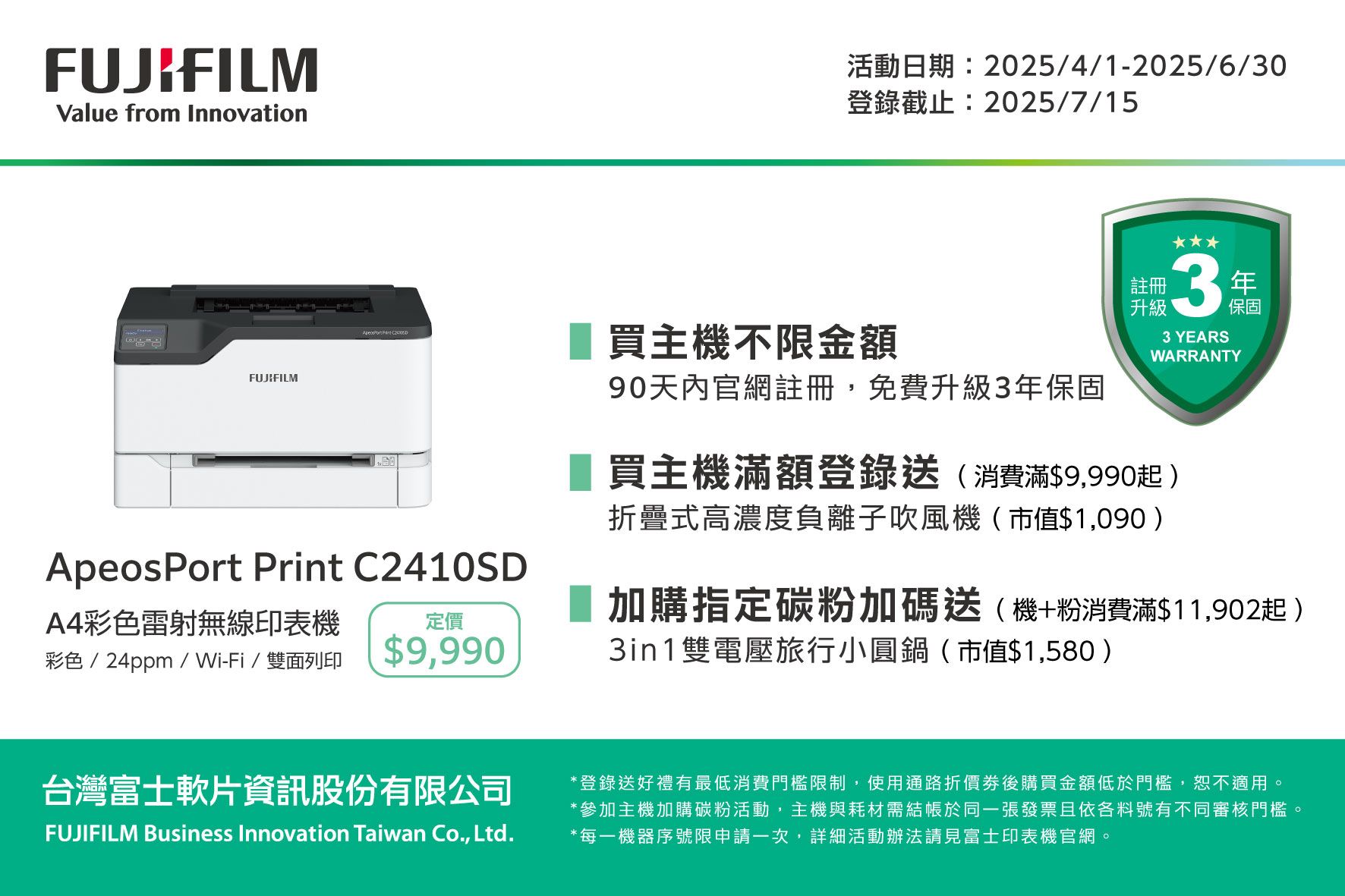 FUJIFILMValue from Innovation活動日期:2025/4/1-2025/6/30登錄截止:2025/7/15FUJIFILM  ApeosPort Print C2410SDA4彩色雷射無線印表機彩色/24ppm/Wi-Fi/雙面列印定價$9,990買主機不限金額90天內官網註冊,免費升級3保固註冊升級33 YEARSWARRANTY買主機滿額登錄送(消費滿$9,990起)折疊式高濃度負離子吹風機(市值$1,090)年保固加購指定碳粉加碼送(機+粉消費滿$11,902起)3in1雙電壓旅行小圓鍋(市值$1,580)台灣富士軟片資訊股份有限公司FUJIFILM Business Innovation Taiwan Co., Ltd.*登錄送好禮有最低消費門檻限制,使用通路折價券後購買金額低於門檻,恕不適用。*參加主機加購碳粉活動,主機與耗材需於同一張發票且依各料號有不同審核門檻*每一機器序號限申請一次,詳細活動辦法請見富士印表機官網。