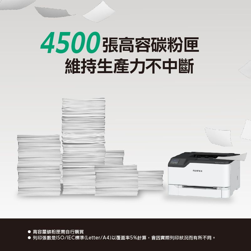 4500張高容碳粉匣維持生產力不中斷 高容量碳粉匣需自行購買 列印張數是ISO/IEC標準(Letter/A4)以覆蓋率5%計算會因實際列印狀況而有所不同。