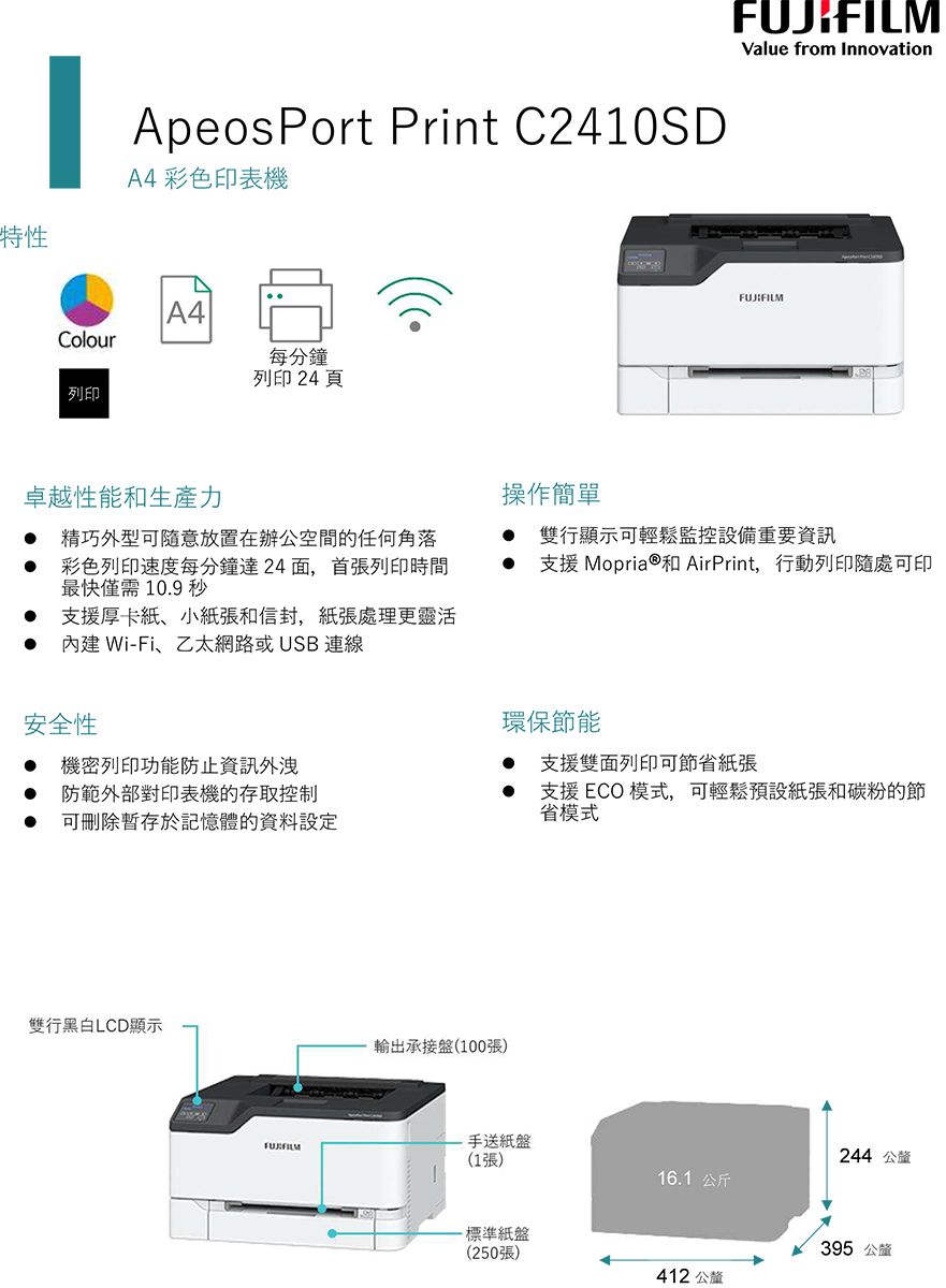 特性ApeosPort Print C2410SDA4 彩色印表機A4Colour每分鐘列印 24 頁列印卓越性能和生產力 精巧外型可隨意放置在辦公空間的任何角落 彩色列印速度每分鐘達24面,首張列印時間最快僅需10.9秒支援厚卡紙、小紙張和信封,紙張處理更靈活內建Wi-Fi、乙太網路或USB 連線安全性 機密列印功能防止資訊外洩 防範外部對印表機的存取控制操作簡單Value from InnovationFUJIFILM 雙行顯示可輕鬆監控設備重要資訊支援 Mopria®和AirPrint,行動列印隨處可印環保節能支援雙面列印可節省紙張支援ECO模式,可輕鬆預設紙張和碳粉的節省模式可刪除於記憶體的資料設定雙行黑白LCD顯示輸出承接盤(100張)手送紙盤244 公釐(1張)16.1公斤-標準紙盤(250張)395 公釐412 公釐